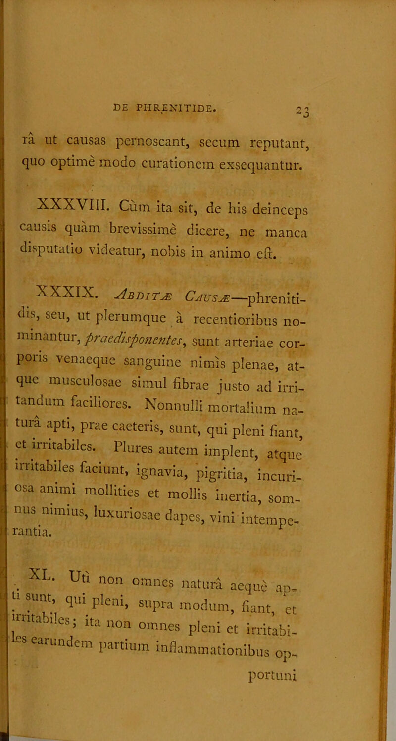 ia ut causas pernoscant, secum reputant, quo optime modo curationem exsequantur. XXXVIII. Cum ita sit, de his deinceps causis quam brevissime dicere, ne manca disputatio videatur, nobis in animo efr. XXXIX. Abdita CatjsjE—phreniti- dis, seu, ut plerumque a recentioribus no- minantur, praedisponentes, sunt arteriae cor- poiis venaeque sanguine nimis plenae, at- que musculosae simul fibrae justo ad irri- tandum faciliores. Nonnulli mortalium na- tum apti, prae caeteris, sunt, qui pleni fiant, et irritabiles. Plures autem implent, atque' irritabiles faciunt, ignavia, pigritia, incuri- osa animi mollities et mollis inertia, som- nus nimius, luxuriosae dapes, vini intempe- rantia. * •. Utl 11011 orrmes natura aeque ap- n snnt qui pleni, supra modum, fiant, et nutaoi.es; ita non omnes pleni et irritabi- £S CarUndem inflammationibus op- portuni