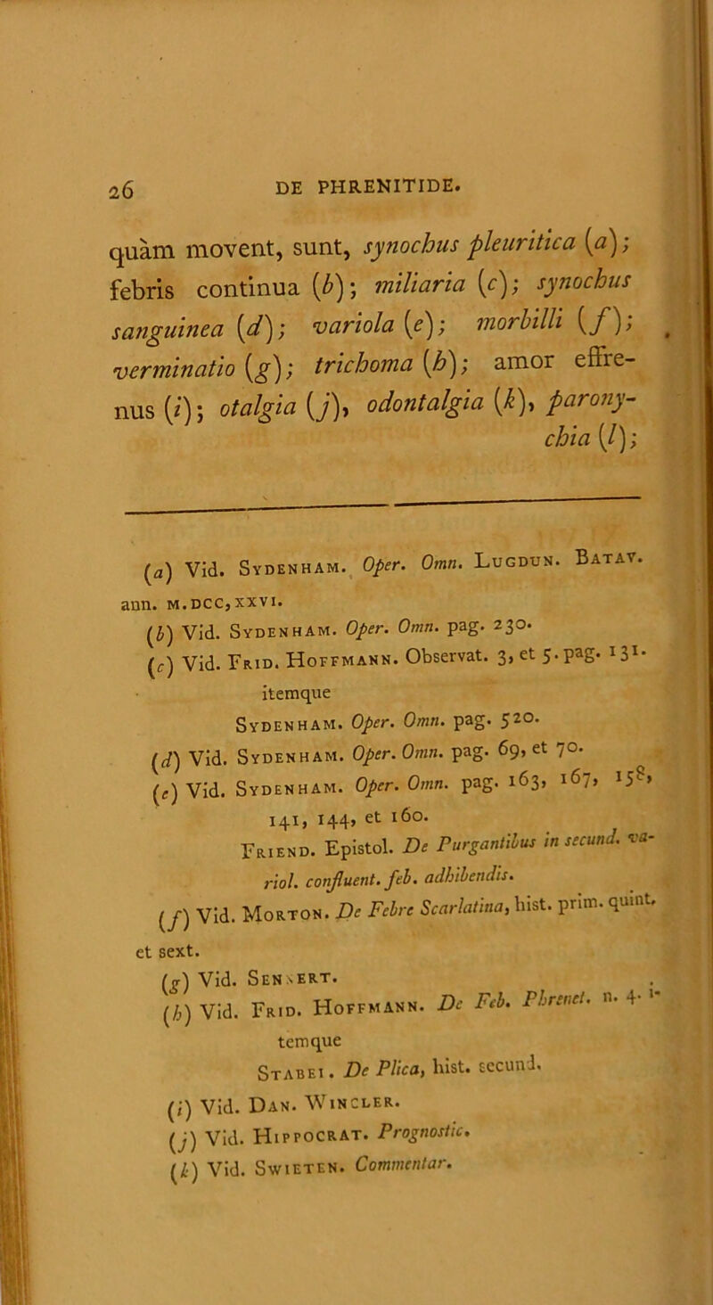 quam movent, sunt, synochus pleuritica (a); febris continua (b) ; miliaria (c); synochus sanguinea (d); variola [e); morbilli {f); # verminatio (g); trichoma (h); amor effre- nus (*'); otalgia (j)> odontalgia (k), parony- chia (/); (a) Vid. Sydenham. 0/>fr. Omn. Lugdun. Batay. ann. m.dcc,xxvi. (J) Vid. Sydenham. 0/«. Omn. pag. 230. (c) Vid. Frid. Hoffmann. Observat. 3, et 5. pag. I31* itemque Sydenham. Oper. Omn. pag. 520. (J) Vid. Sydenham. Oper. Omn. pag. 69, et 70. (f) Vid. Sydenham. Oper. Omn. pag. 163, i6~, 15L> 141, 144, et 160. Friend. Epistol. De Purgantibus in secund. va- rio!. conjluent. feb. adbibendis. (/) Vid. Morton. De Febre Scarlatina, hist. prim. quint. et sext. (g) Vid. Sennert. (/,) Vid. Frid. Hoffmann. De Feb. Phrenet. n. 4- 1 tenique Stabei . De Plica, hist. secund. (i) Vid. Dan. Wincler. (j) Vid. Hippocrat. Prognostic. (Zj) Vid. Swieten. Commentar.