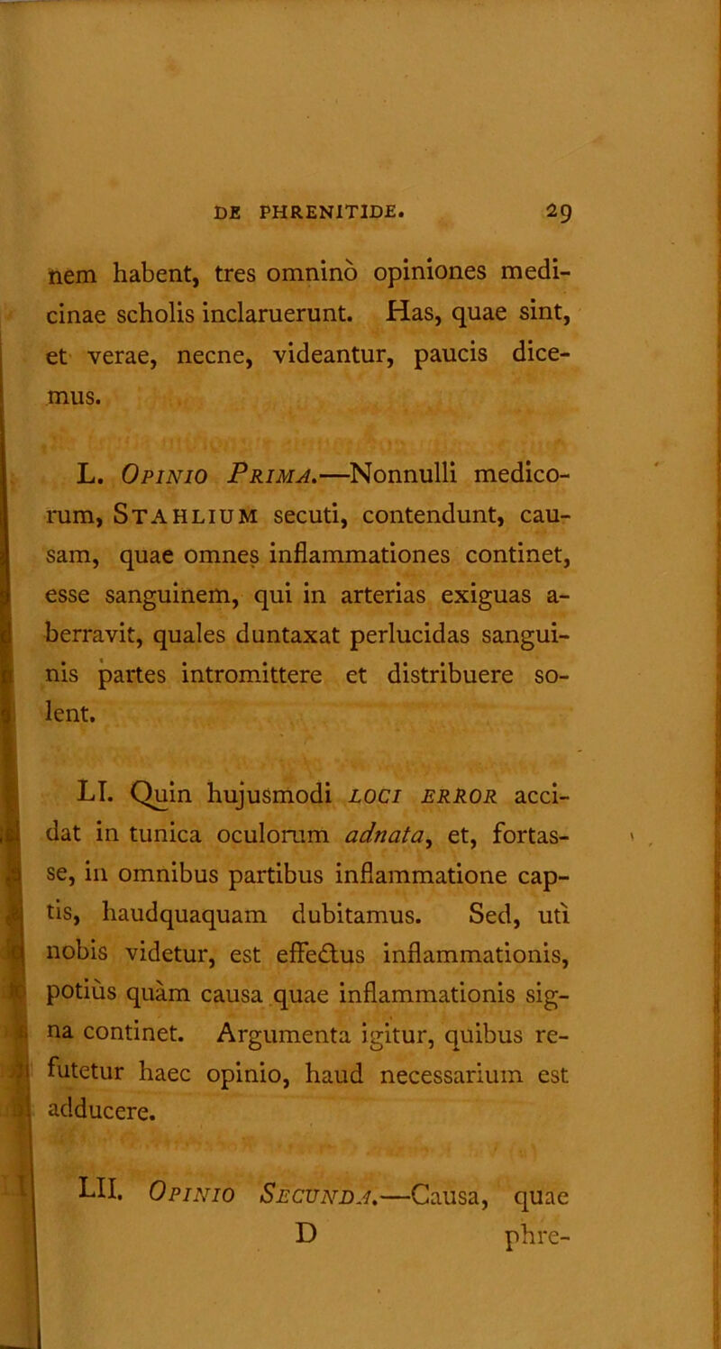 nem habent, tres omnino opiniones medi- cinae scholis inclaruerunt. Has, quae sint, et verae, necne, videantur, paucis dice- mus. L. Opinio Prima.—Nonnulli medico- rum, Stahlium secuti, contendunt, cau- sam, quae omnes inflammationes continet, esse sanguinem, qui in arterias exiguas a- berravit, quales duntaxat perlucidas sangui- nis partes intromittere et distribuere so- lent. LT. Quin hujusmodi loci error acci- dat in tunica oculorum adnata, et, fortas- se, in omnibus partibus inflammatione cap- tis, haudquaquam dubitamus. Sed, uti nobis videtur, est efledus inflammationis, potius quam causa quae inflammationis sig- na continet. Argumenta igitur, quibus re- futetur haec opinio, haud necessarium est adducere. LII. Opinio Secunda.—Causa, quae D phre-