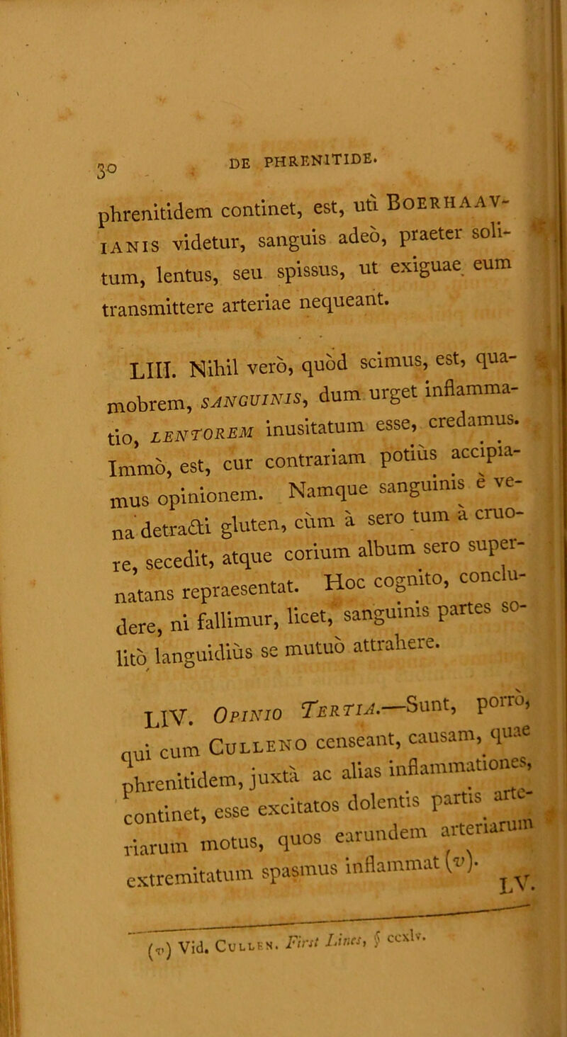 phrenitidem continet, est, uti Boerhaav- [anis videtur, sanguis adeo, praeter soli- tum, lentus, seu spissus, ut exiguae eum transmittere arteriae nequeant. LIII. Nihil vero, quod scimus, est, qua- nobrem, sanguinis, dum urget inflamma- io, lentorem inusitatum esse, credamus, 'nrmo, est, cur contrariam potius accipia- mus opinionem. Namque sanguinis e ve- na detrafti gluten, cum a sero tum a cruo- re, secedit, atque corium album sero super- natans repraesentat. Hoc cognito, cone u- dere, ni fallimur, licet, sanguinis partes so- lito languidius se mutuo attraliere. LIV. 0binio Tertia.—Sunt, P°>™< ui cum Culleno censeant, causam, quae hrenitidem, juxta ac alias inflammationes, ontinet, esse excitatos dolentis puti* a # iarum motus, quos earundem arteriam xtremitatum spasmus inflammat M* ^ (,.) Vid. Cull IN N. First Lines, § ccxlv.