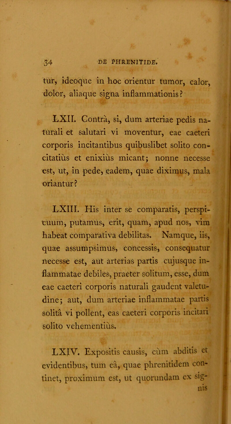 tur, ideoque in hoc orientur tumor, calor, dolor, aliaque signa inflammationis ? LXIL Contra, si, dum arteriae pedis na- turali et salutari vi moventur, eae caeteri corporis incitantibus quibuslibet solito con- citatius et enixius micant; nonne necesse est, ut, in pede, eadem, quae diximus, mala oriantur? LXIII. His inter se comparatis, perspi- cuum, putamus, erit, quam, apud nos, vim habeat comparativa debilitas. Namque, iis, quae assumpsimus, concessis, consequatur necesse est, aut arterias partis cujusque in- flammatae debiles, praeter solitum, esse, dum eae caeteri corporis naturali gaudent valetu- dine; aut, dum arteriae inflammatae partis ■ solita vi pollent, eas caeteri corporis incitari solito vehementius. LXIV. Expositis causis, cum abditis et evidentibus, tum ea, quae phrenitidem con- tinet, proximum est, ut quorundam ex sig- nis