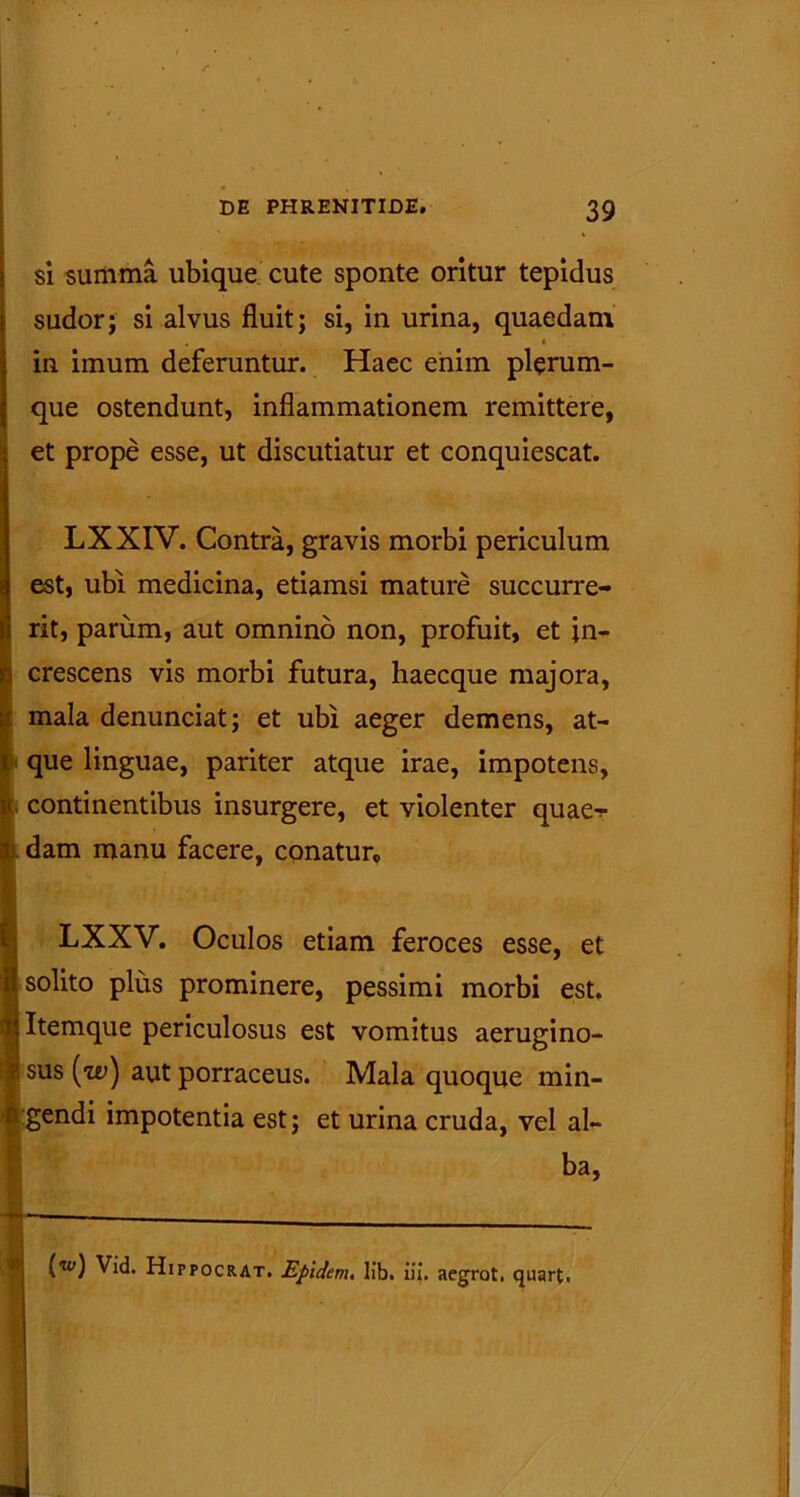 si summa ubique cute sponte oritur tepidus sudor; si alvus fluit; si, in urina, quaedam • • in imum deferuntur. Haec enim plerum- que ostendunt, inflammationem remittere, et prope esse, ut discutiatur et conquiescat. LXXIV. Contra, gravis morbi periculum est, ubi medicina, etiamsi mature succurre- rit, parum, aut omnino non, profuit, et in- crescens vis morbi futura, haecque majora, mala denunciat; et ubi aeger demens, at- que linguae, pariter atque irae, impotens, continentibus insurgere, et violenter quae-;- . dam manu facere, conatur, LXXV. Oculos etiam feroces esse, et solito plus prominere, pessimi morbi est. Itemque periculosus est vomitus aerugino- sus (i^) aut porraceus. Mala quoque min- gendi impotentia est; et urina cruda, vel al- ba, (w) Vid. Hippocrat. Epidem. lib. iii. aegrot. quart,