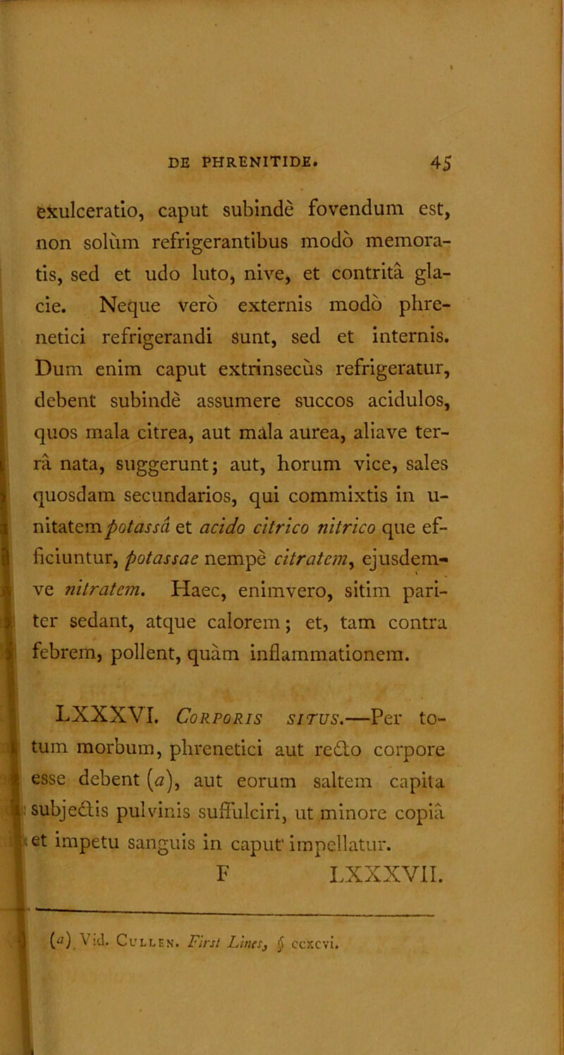 exulceratio, caput subinde fovendum est, non solum refrigerantibus modo memora- tis, sed et udo luto, nive, et contrita gla- cie. Neque vero externis modo phre- netici refrigerandi sunt, sed et internis. Dum enim caput extrinsecus refrigeratur, debent subinde assumere succos acidulos, quos mala citrea, aut mala aurea, aliave ter- ra nata, suggerunt; aut, horum vice, sales quosdam secundarios, qui commixtis in u- mlaicrcLpotassa et acido citrico nitrico que ef- ficiuntur, potassae nempe citratcm, ejusdem- ve nitratcm. Haec, enimvero, sitim pari- ter sedant, atque calorem; et, tam contra febrem, pollent, quam inflammationem. LXXXVI. Corporis sirus.—Per to- tum morbum, phrenetici aut re£to corpore esse debent [a), aut eorum saltem capita subje&is pulvinis suffulciri, ut minore copia et impetu sanguis in caput' impellatur. F LXXXVII.