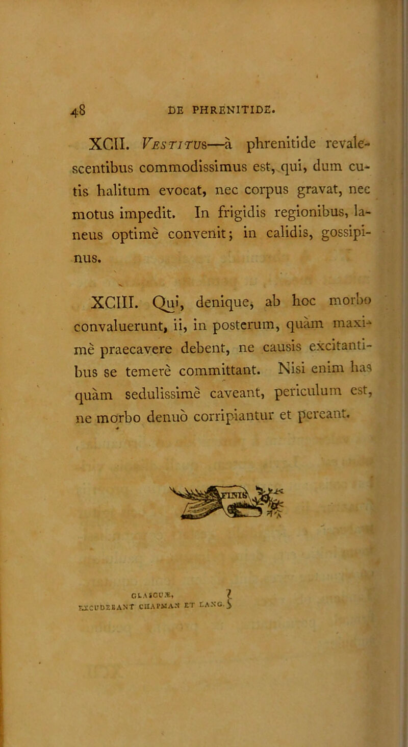 XC.II. Vestitus—a phrenitide revale- scentibus commodissimus est, qui, dum cu- tis halitum evocat, nec corpus gravat, nec motus impedit. In frigidis regionibus, la- neus optime convenit; in calidis, gossipi- nus. XCIII. Qui, denique* ab hoc morbo convaluerunt, ii, in posterum, quam maxh me praecavere debent, ne causis excitanti- bus se temere committant. Nisi enim has quam sedulissime caveant, periculum est, ne morbo denuo corripiantur et pereant.