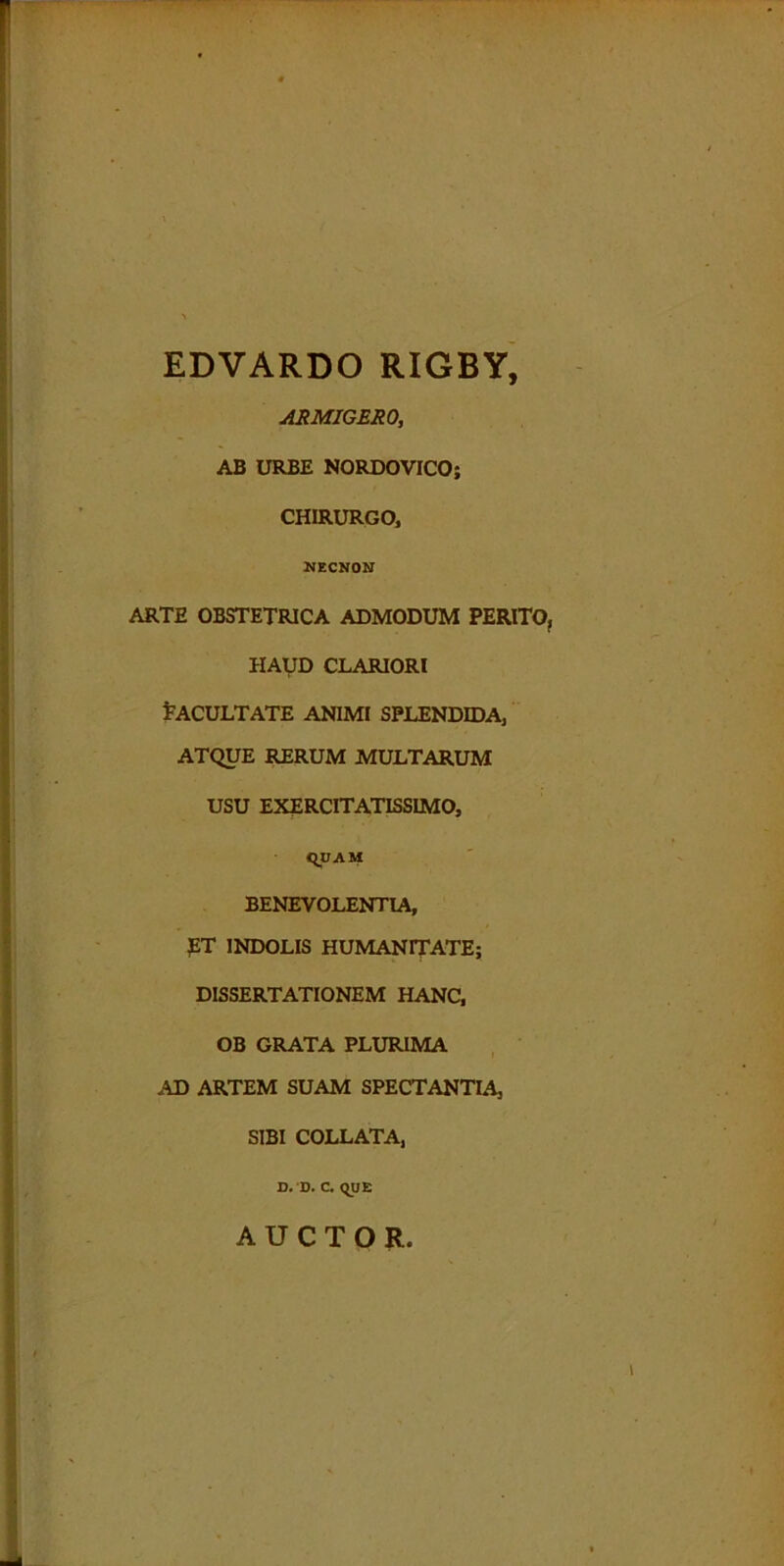 EDVARDO RIGBY, ARMIGERO, AB URBE NORDOVICO; CHIRURGO, NECNON ARTE OBSTETRICA ADMODUM PERITO, HAUD CLARIORI FACULTATE ANIMI SPLENDIDA, ATQUE RERUM MULTARUM USU EXERCITATISSIMO, (QUAM BENEVOLENTIA, ET INDOLIS HUMANITATE; DISSERTATIONEM HANC, OB GRATA PLURIMA AD ARTEM SUAM SPECTANTIA, SIBI COLLATA, D. 'D. C. QUE