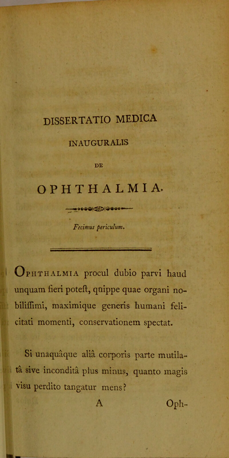 dissertatio medica /• ' INAUGURALIS DE OPHTHALMIA. i Fecimus periculum. Ophthalmia procul dubio parvi haud unquam fieri poteft, quippe quae organi no- biliflimi, maximique generis humani feli- citati momenti, conservationem spectat. Si unaquaque alia corporis parte mutila- ta sive incondita plus minus, quanto magis visu perdito tangatur mens ? A Oph-