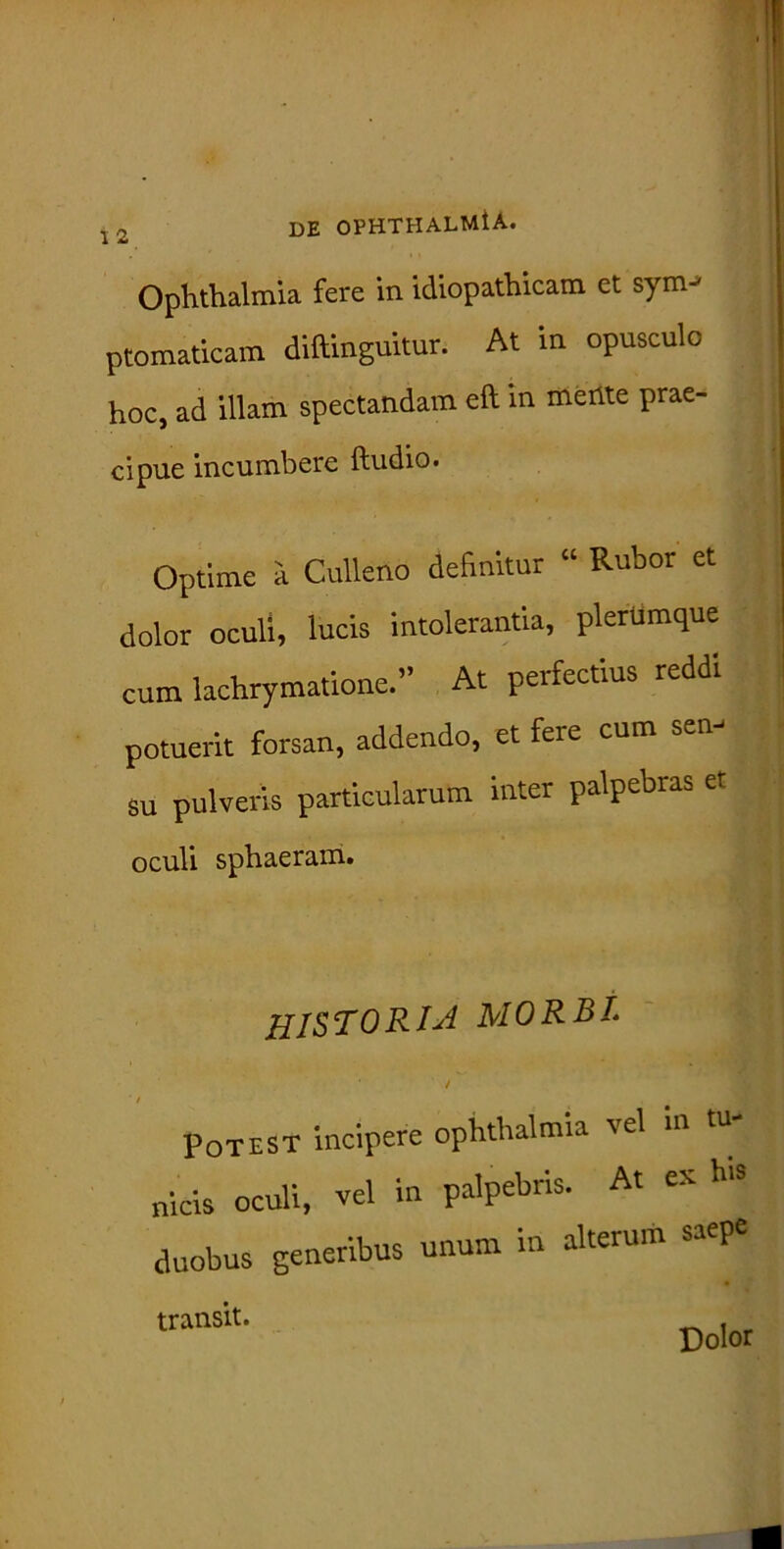 Ophthalmia fere in idiopathicam et synw ptomaticam diftinguitur. At in opusculo hoc, ad illam spectandam eft in mente prae- cipue incumbere ftudio. Optime a Culleno definitur “ Rubor et dolor oculi, lucis intolerantia, plerumque cum lachrymatione.” At peifectius reddi potuerit forsan, addendo, et feie cum sen su pulveris particularum inter palpebras et oculi sphaeram. historia morbi / Potest incipere Ophthalmia vel in nicis oculi, vel in palpebris. At ex b» duobus generibus unum in alterum saepe transit. Dolor