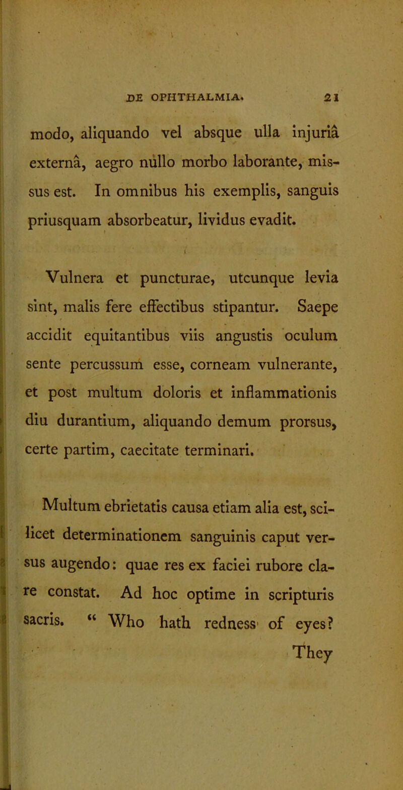 t DE OPHTHALMIA. 21 modo, aliquando vel absque ulla injuria externa, aegro nullo morbo laborante, mis- sus est. In omnibus his exemplis, sanguis priusquam absorbeatur, lividus evadit. Vulnera et puncturae, utcunque levia sint, malis fere effectibus stipantur. Saepe accidit equitantibus viis angustis oculum sente percussum esse, corneam vulnerante, et post multum doloris et inflammationis diu durantium, aliquando demum prorsus, certe partim, caecitate terminari. Multum ebrietatis causa etiam alia est, sci- licet determinationem sanguinis caput ver- sus augendo: quae res ex faciei rubore cla- re constat. Ad hoc optime in scripturis sacris. “ Who hath redness' of eyes? They