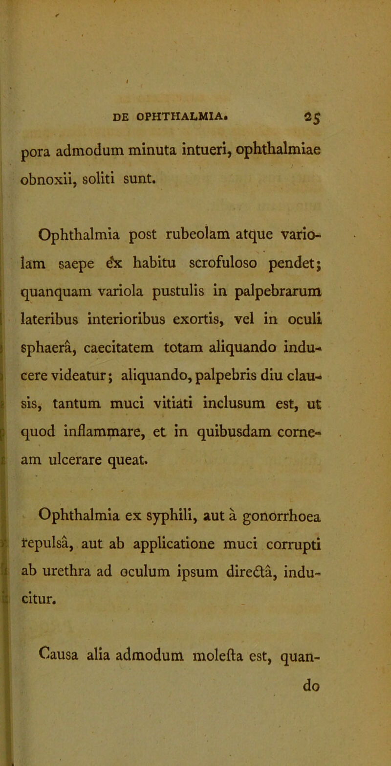 pora admodum minuta intueri, Ophthalmiae obnoxii, soliti sunt. Ophthalmia post rubeolam atque vario- lam saepe ebc habitu scrofuloso pendet; quanquam variola pustulis in palpebrarum lateribus interioribus exortis, vel in oculi sphaera, caecitatem totam aliquando indu- cere videatur; aliquando, palpebris diu clau- sis, tantum muci vitiati inclusum est, ut quod inflammare, et in quibusdam corne- am ulcerare queat. Ophthalmia ex syphili, aut a gonorrhoea repulsa, aut ab applicatione muci corrupti ab urethra ad oculum ipsum dire&a, indu- citur. Causa alia admodum molefta est, quan- do