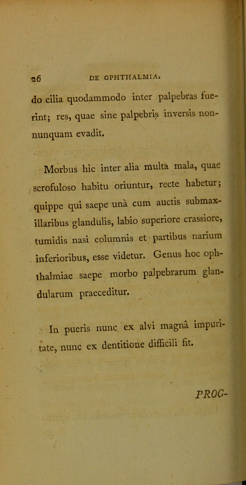 do cilia quodammodo inter palpebras fue- rint; res, quae sine palpebris inversis non- nunquam evadit, Morbus hic inter alia multa mala, qua^. scrofuloso habitu oriuntur, recte habetur; quippe qui saepe una cum auctis submax- illaribus glandulis, labio superiore crassiore, tumidis nasi columnis et partibus narium inferioribus, esse videtur. Genus hoc oph thalmiae saepe morbo palpebrarum glan- dularum praeceditur. In pueris nunc ex alvi magna impuri- tate, nunc ex dentitione difficili fit. PROC-