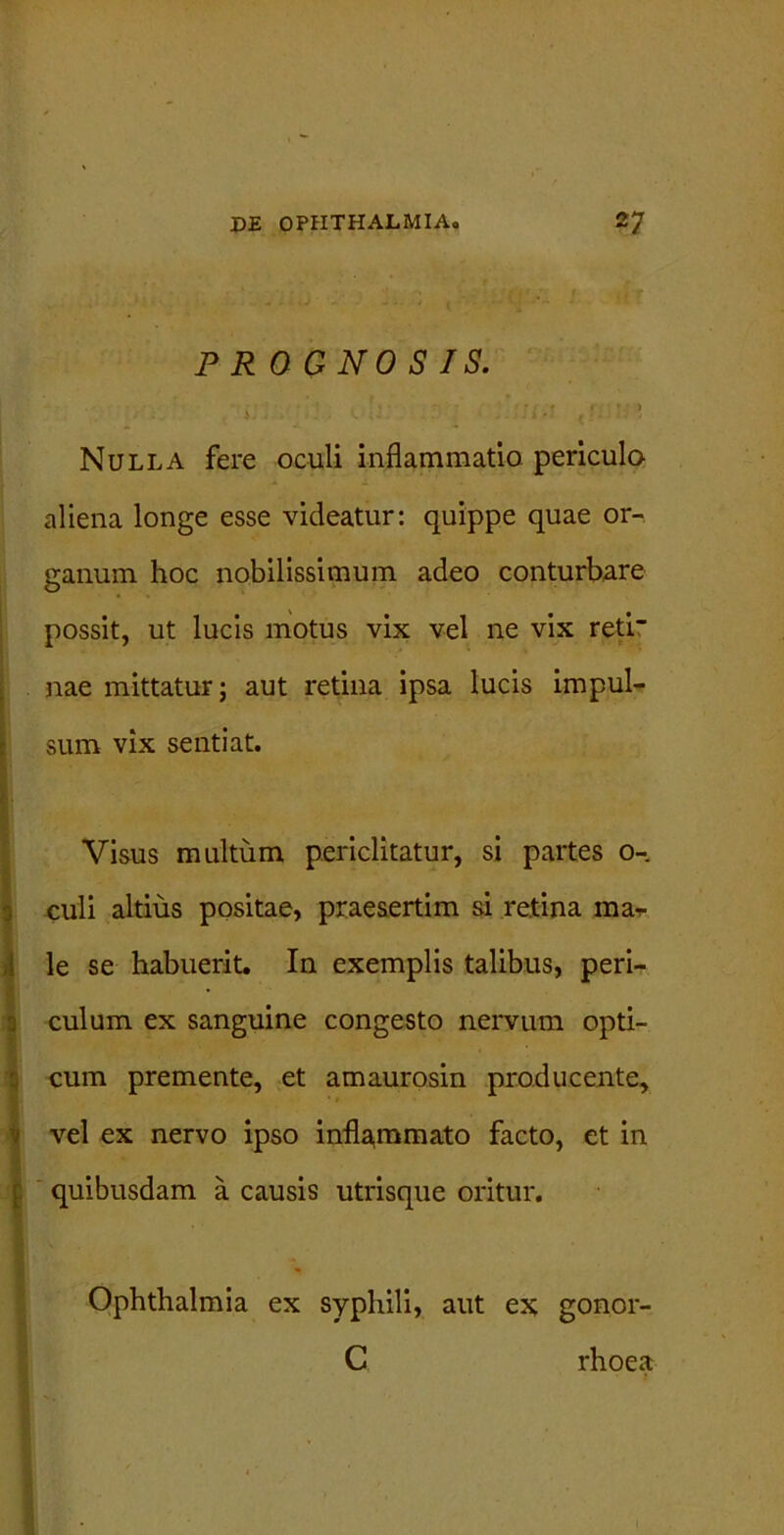 PR OGNO S IS. ii » . v. ,i •• 1. • - ' ^ Nulla fere oculi inflammatio periculo aliena longe esse videatur: quippe quae or- ganum hoc nobilissimum adeo conturbare possit, ut lucis motus vix vel ne vix reti nae mittatur; aut retina ipsa lucis impul- sum vix sentiat. Visus multum periclitatur, si partes 0- culi altius positae, praesertim si retina mar le se habuerit. In exemplis talibus, peri- culum ex sanguine congesto nervum opti- cum premente, et amaurosin producente, vel ex nervo ipso infla,mmato facto, et in quibusdam a causis utrisque oritur. Ophthalmia ex syphili, aut ex gonor- C rhoea