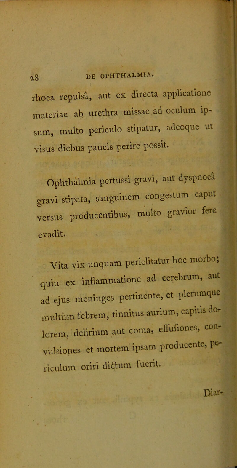 i rhoea repulsa, aut ex directa applicatione materiae ab urethra missae ad oculum ip- sum, multo periculo stipatur, adeoque ut visus diebus paucis perire possit. Ophthalmia pertussi gravi, aut dyspnoea gravi stipata, sanguinem congestum caput versus producentibus, multo gravior fere evadit. Vita vix unquam periclitatur hoc morbo; quin ex inflammatione ad cerebrum, aut ad ejus meninges pertinente, et plerumque multum febrem, tinnitus aurium, capitis do- lorem, delirium aut coma, effufiones, con- vulsiones et mortem ipsam producente, pe- riculum oriri dictum fuent.