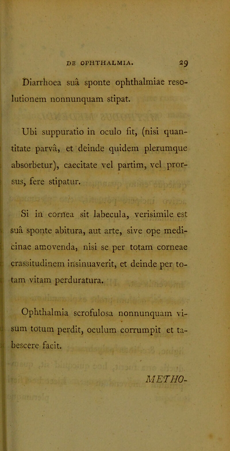 Diarrhoea sua sponte Ophthalmiae reso- lutionem nonnunquam stipat. Ubi suppuratio in oculo Iit, (nisi quan- titate parva, et deinde quidem plerumque absorbetur), caecitate vel partim, vel pror- sus, fere stipatur. Si in corrtea sit labecula, verisimile est sua sponte abitura, aut arte, sive ope medi- cinae amovenda, nisi se per totam corneae crassitudinem insinuaverit, et deinde per to- tam vitam perduratura. E Ophthalmia scrofulosa nonnunquam vi- sum totum perdit, oculum corrumpit et ta- bescere facit. • * ' METHO-