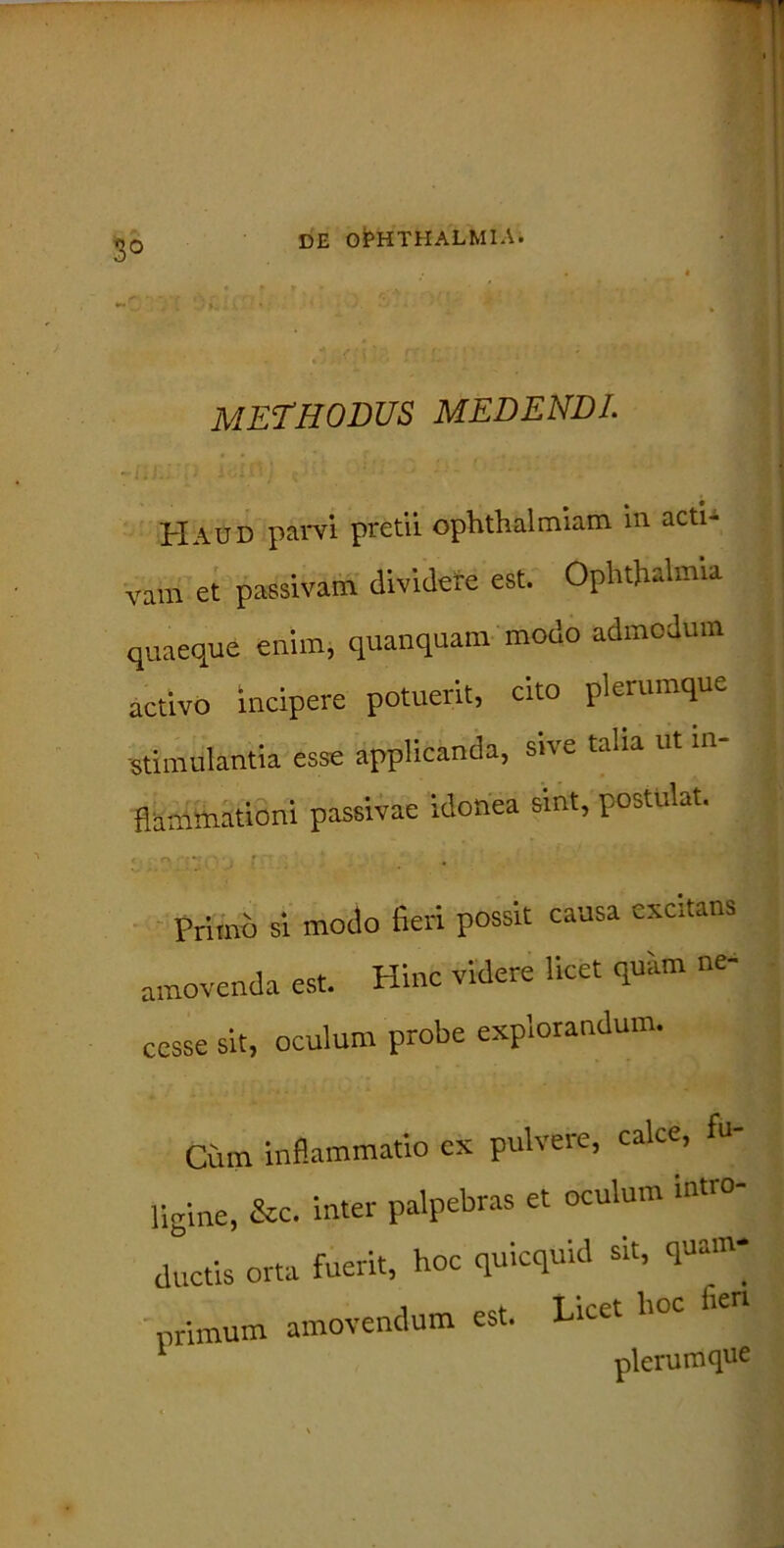 3° methodus medendi. Haud parvi pretii ophthalmiam in acti- vara et passivam dividere est. Ophthalmia quaeque enim, quanquam modo admodum activo incipere potuerit, cito plerumque stimulantia esse applicanda, sive talia ut in- flammationi passivae idonea sint, postulat. Primo si modo fieri possit causa excitans amovenda est. Hinc videre licet quam ne- cesse sit, oculum probe explorandum. Cum inflammatio ex pulvere, calce, flgine, &c. inter palpebras et oculum intro- ductis orta fuerit, hoc quicquid sit, quam- primum amovendum est. Licet hoc fie nlerumque