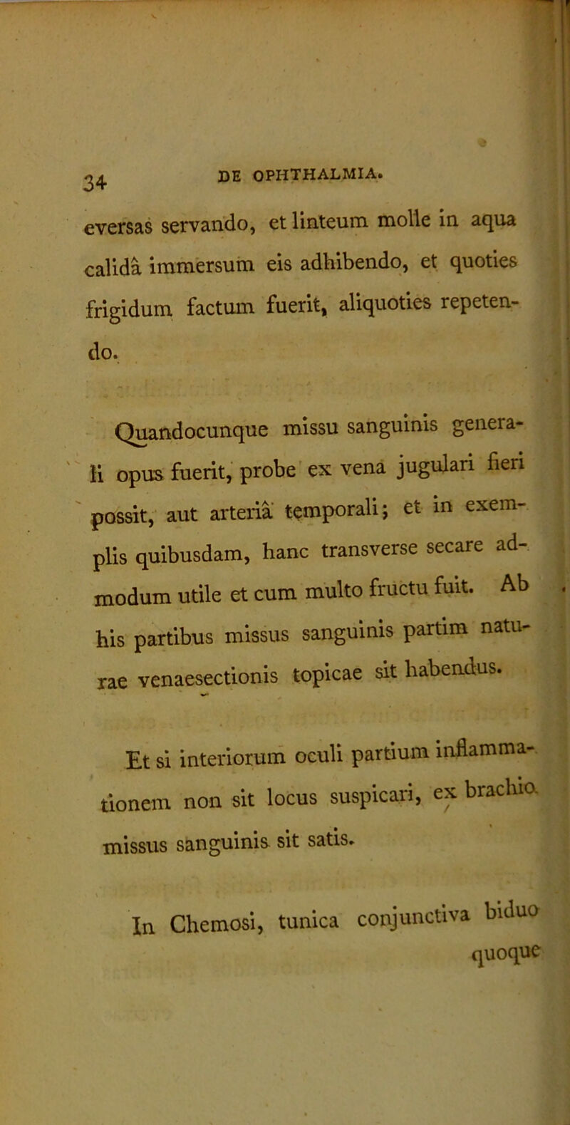 3+ eversas servando, et linteum molle in aqua calida immersum eis adhibendo, et quoties frigidum factum fuerit, aliquoties repeten- do. Quandocunque missu sanguinis genera- li opus fuerit, probe ex vena jugulari fieri possit, aut arteria temporali; et in exem- plis quibusdam, hanc transverse secare ad- modum utile et cum multo fructu fuit. Ab his partibus missus sanguinis partim natu- rae venaesectionis topicae sit habendus. Et si interiorum oculi partium inflamma- tionem non sit locus suspicari, ex brachio, missus sanguinis sit satis. In Chemosi, tunica conjunctiva biduo