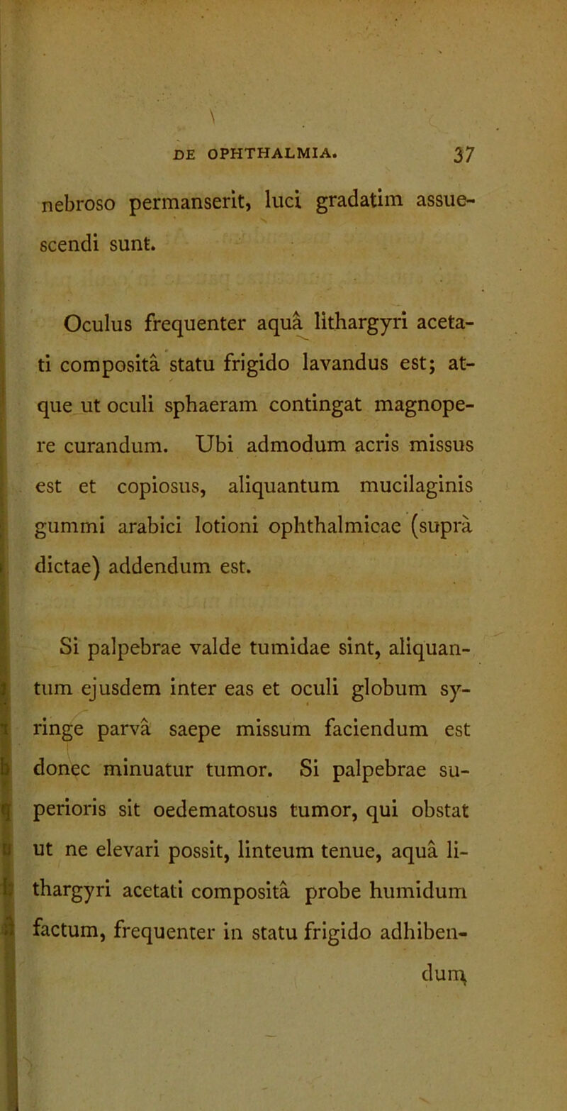 nebroso permanserit, luci gradatim assue- scendi sunt. Oculus frequenter aqua lithargyri aceta- ti composita statu frigido lavandus est; at- que ut oculi sphaeram contingat magnope- re curandum. Ubi admodum acris missus est et copiosus, aliquantum mucilaginis gummi arabici lotioni ophthalmicae (supra dictae) addendum est. Si palpebrae valde tumidae sint, aliquan- tum ejusdem inter eas et oculi globum sy- ringe parva saepe missum faciendum est donec minuatur tumor. Si palpebrae su- perioris sit oedematosus tumor, qui obstat ut ne elevari possit, linteum tenue, aqua li- thargyri acetati composita probe humidum factum, frequenter in statu frigido adhiben- dum