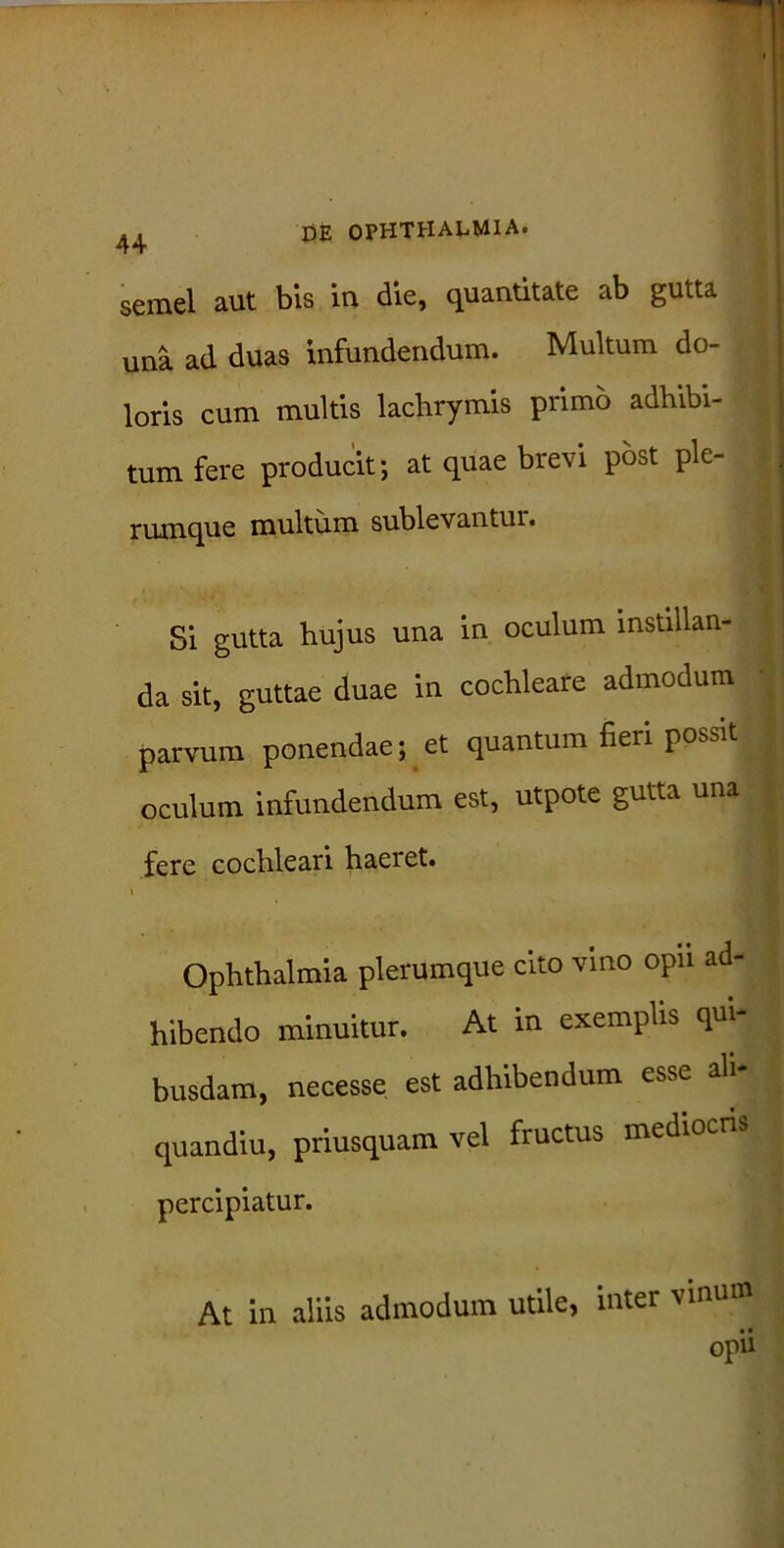 44 semel aut bis in die, quantitate ab gutta j una ad duas infundendum. Multum do- loris cum multis lachrymis primo adbibi- tum fere producit; at quae brevi post ple- rumque multum sublevantur. Si gutta hujus una in oculum instillan- ; j da sit, guttae duae in cochleare admodum parvum ponendae; et quantum fieri possit | oculum infundendum est, utpote gutta una fere cochleari haeret. \ Ophthalmia plerumque cito vino opu ad- hibendo minuitur. At in exemplis qui- busdam, necesse est adhibendum esse ali- quandiu, priusquam vel fructus mediocris percipiatur. At in aliis admodum utile, inter vinum • • opu