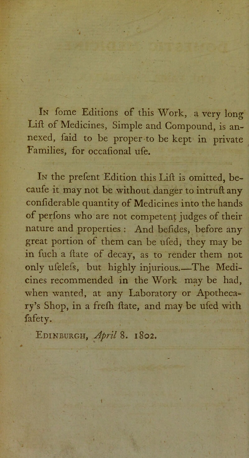 / In fome Editions of this Work, a very long Lift of Medicines, Simple and Compound, is an- nexed, faid to be proper-to be kept in private Families, for occafional ufe. In the prefent Edition this Lift is omitted, be- caufe it may not be without danger to intruft any conliderable quantity of Medicines into the hands of perfons who are not competent judges of their nature and properties : And befides, before any great portion of them can be ufed, they may be in fuch a ftate of decay, as to render them not only ufelefs, but highly injurious The Medi- cines recommended in the Work may be had, when wanted, at any Laboratory or Apotheca- ry’s Shop, in a frefh ftate, and may be ufed with fafety. Edinburgh, April 8. 1802, )