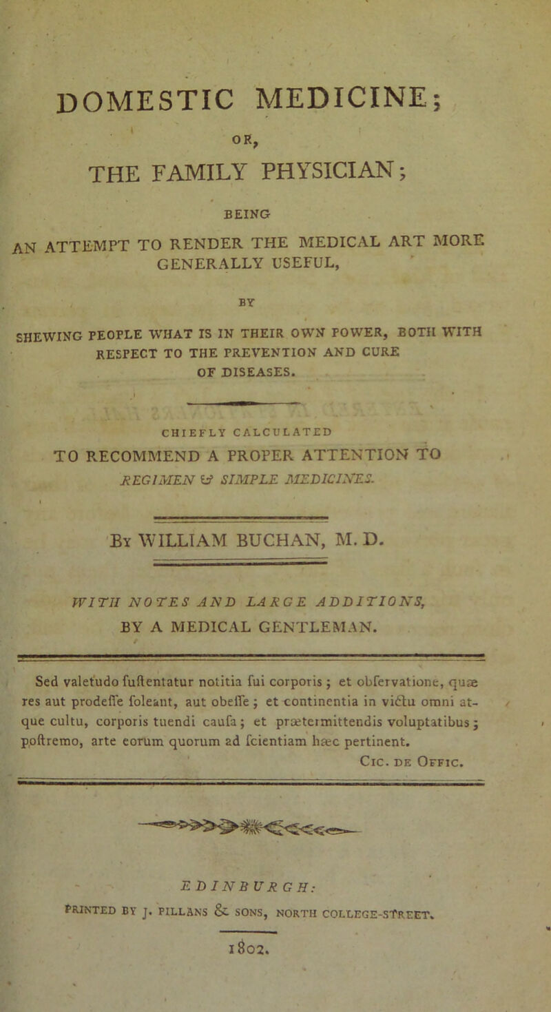 DOMESTIC MEDICINE; » _ I OR, THE FAMILY PHYSICIAN; BEING AN ATTEMPT TO RENDER THE MEDICAL ART MORE GENERALLY USEFUL, BY SHEWING PEOPLE WHAT IS IN THEIR OWN POWER, BOTH WITH RESPECT TO THE PREVENTION AND CURE OF DISEASES. CHIEFLY CALCULATED TO RECOMMEND A PROPER ATTENTION TO REGIMEN W SIMPLE MEDICINES. By WILLIAM BUCHAN, M. D. WITH NOTES AND LARGE ADDITIONS, BY A MEDICAL GENTLEMAN. Sed valetudo fuftentatur notitia fui corporis; et obfervatione, quse res aut prodefie foleant, aut obefie ; et contincntia in vi£lu omni at- que cultu, corporis tuendi caufa; et praeteimittendis voluptatibus; poftremo, arte eorum quorum ad fcientiam ha;c pertinent. Cic. de Offic. E DINB UR G H: PRINTED BY J. PILLANS &. SONS, NORTH COLLEGE-STREET.