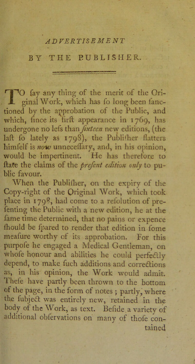 ADVERTISEMENT BY T PI E PUBLISHER. fay any thing of the merit of the Ori- ginal Work, which has fo long been fanc- tioned by the approbation of the Public, and which, fince its hrft appearance in 1769, has undergone no lefs thanJixteen new editions, (the laft fo lately as 1798), the Publifher flatters himfelf is now unneceflary, and, in his opinion, would be impertinent. Pie has therefore to Rate the claims of the prefent edition only to pu- blic favour. When the Publifher, on the expiry of the Copy-right of the Original Work, which took place in 1798, had come to a refolution of pre- lenting the Public with a new edition, he at the fame time determined, that no pains or expence fhould be fpared to render that edition in fome meafure worthy of its approbation. For this purpofe he engaged a Medical Gentleman, on whofe honour and abilities he could perfectly depend, to make fuch additions and corrections as, in his opinion, the Work would admit. Thefe have partly been thrown to the bottom of the page, in the form of notes ; partly, where the fubjeCt was entirely new, retained in the body of the Work, as text. Befide a variety of additional obfervations on many of thole con- tained