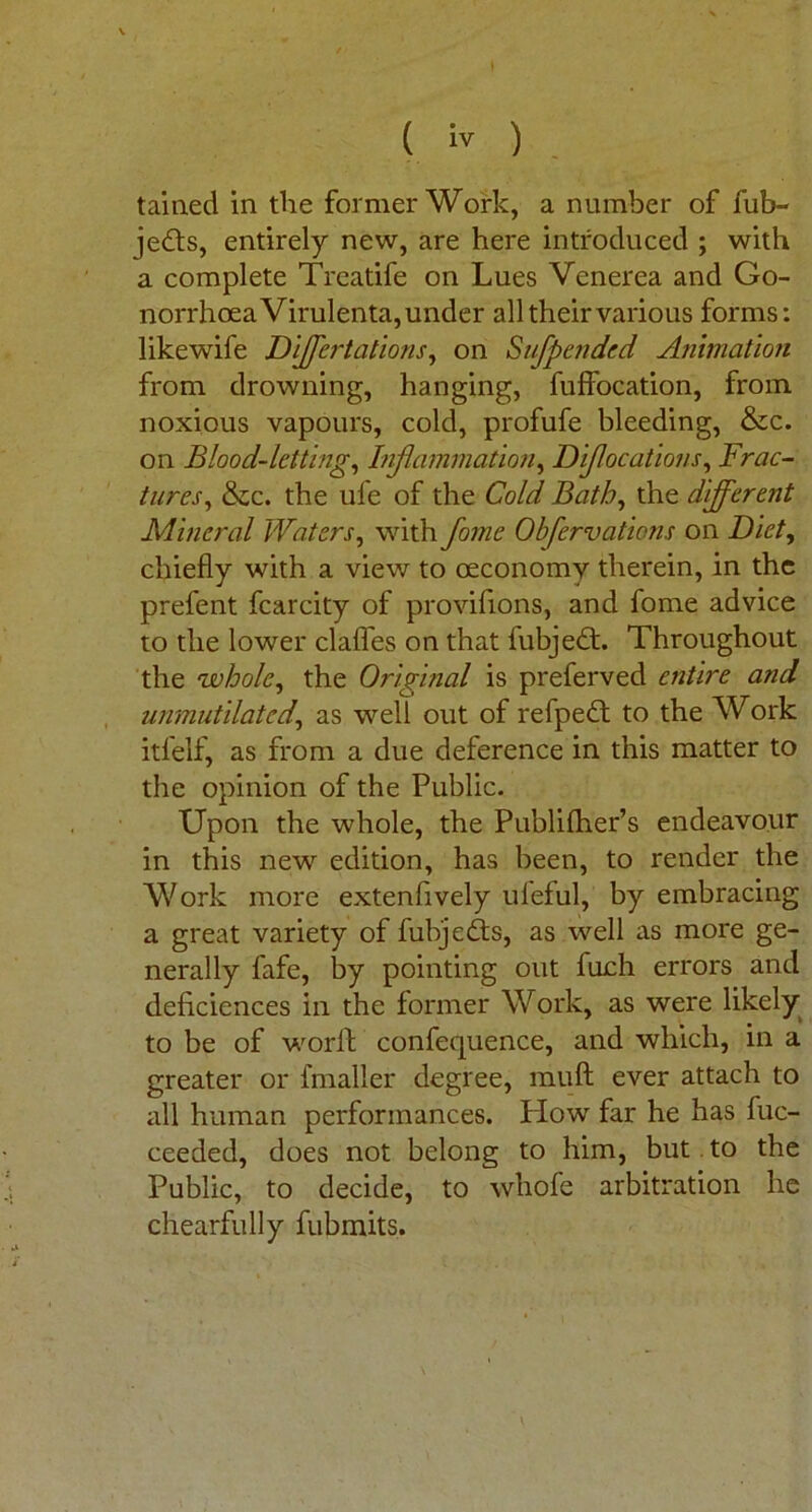 tamed in the former Work, a number of fub- jedts, entirely new, are here introduced ; with a complete Treatife on Lues Venerea and Go- norrhoea Virulenta, under all their various forms: likewife Differtations, on Sufpended Animation from drowning, hanging, fuffocation, from noxious vapours, cold, profufe bleeding, &c. on Blood-letting, Inflammation, Diflocations, Frac- tures, &c. the ufe of the Cold Bath, the different Mineral Waters, with fame Obfervations on Diet, chiefly with a view to oeconomv therein, in the prefent fcarcity of provifions, and fome advice to the lower clafles on that fubjedt. Throughout the 'whole, the Original is preferved entire and unmutilated,, as well out of refpedt to the Work itl'elf, as from a due deference in this matter to the opinion of the Public. Upon the whole, the Publilher’s endeavour in this new edition, has been, to render the Work more extenflvely ul'eful, by embracing a great variety of fubjedts, as well as more ge- nerally fafe, by pointing out fuch errors and deficiences in the former Work, as were likely to be of world confequence, and which, in a greater or fmaller degree, muft ever attach to all human performances. How far he has fuc- ceeded, does not belong to him, but to the Public, to decide, to whofe arbitration he chearfully fubmits.