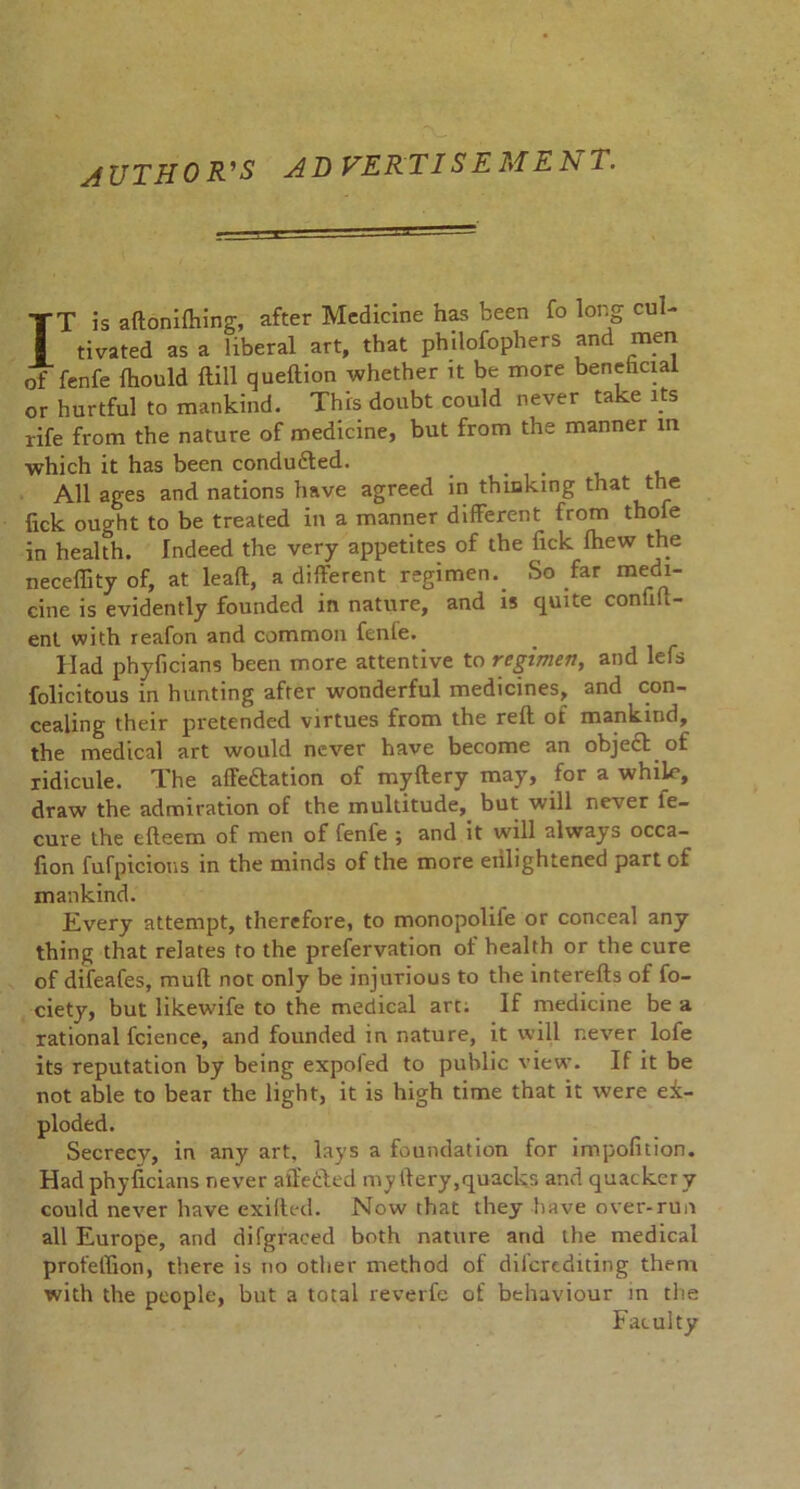 AUTHOR'S ADVERTISEMENT. IT is aftonifhing, after Medicine has been fo long cul- tivated as a liberal art, that philofophers and men of fenfe fhould ftill queftion whether it be more beneficial or hurtful to mankind. This doubt could never take its life from the nature of medicine, but from the manner in which it has been conduced. _ All ages and nations have agreed in thinking that the lick ought to be treated in a manner different from thofe in health. Indeed the very appetites of the fick Ihew the neceffity of, at leaft, a different regimen._ So far medi- cine is evidently founded in nature, and is quite confid- ent with reafon and common fenfe. Had phyficians been more attentive to regimen, and lefs folicitous in hunting after wonderful medicines, and con- cealing their pretended virtues from the reft of mankind, the medical art would never have become an object of ridicule. The afteftation of myftery may, for a whik*, draw the admiration of the multitude, but will never le- cure the efteem of men of fenfe ; and it will always occa- fion fufpicions in the minds of the more enlightened part of mankind. Every attempt, therefore, to monopolife or conceal any thing that relates to the prefervation of health or the cure of difeafes, muft not only be injurious to the interefts of fo- ciety, but likewife to the medical art; If medicine be a rational fcience, and founded in nature, it will never lofe its reputation by being expofed to public view’. If it be not able to bear the light, it is high time that it were ex- ploded. Secrecy, in any art, lays a foundation for impofition. Had phyficians never affected myftery,quacks and quackery could never have exiftcd. Now that they have over-run all Europe, and di (graced both nature and the medical profeffion, there is no other method of difcrediting them with the people, but a total reverfe of behaviour in the Faculty