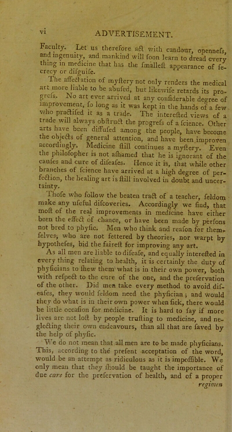 Faculty. Let us therefore aft with candour, opennefs and ingenuity, and mankind will foon learn to dread every thing in medicine that has the fmalleft appearance of fe- crecy or difguife. ihe affeftation of myftery not only renders the medical art more liable to be abufed, but Iikewife retards its pro- grcis. No art ever arrived at any confiderable deeree of improvement, fo long as it was kept in the hands of a few vdio praftifed it as a trade. The interefted views of a trade will always obftruft the progrefs of a fcience. Other arts have been diffufed among the people, have become the objefts of general attention, and have been improven accordingly. Medicine dill continues a myftery. * Even the phdofopher is not afliamed that he is ignorant of the caufes and cure of difeafes. Hence it is, that while other branches of fcience have arrived at a high degree of per- feftion, the healing art is ftill involved in doubt and uncer- tainty. Thofe who follow the beaten traft of a teacher, feldom make any ufeful difcoveries. Accordingly we find, that moft of the real improvements in medicine have either been the efteft of chance, or have been made by perfons not bred to phyfic. Men who think and reafon for them- felves-, who are not fettered by theories, nor warpt by hypothefes, bid the faireft for improving any art. As all men are liable todifeafe, and equally interefted in every thing relating to health, it is certainly the duty of phyficians to Ihew them what is in their own power, both with refpeft to the cure of the one, and the prefervation of the other. Did men take every method to avoid dif- eafes, they would feldom need the phyfician ; and would they do what is in their own power when fick, there would be little occafion for medicine. It is hard to fay if more lives are not loft by people trailing to medicine, and ne- glefting their own endeavours, than all that are faved by the help of phyfic. We do not mean that all men are to be made phyficians. This, according to the prefent acceptation of the word, would be an attempt as ridiculous as it is impoflible. We only mean that they lhould be taught the importance of due care for the prefervation of health, and of a proper regimen