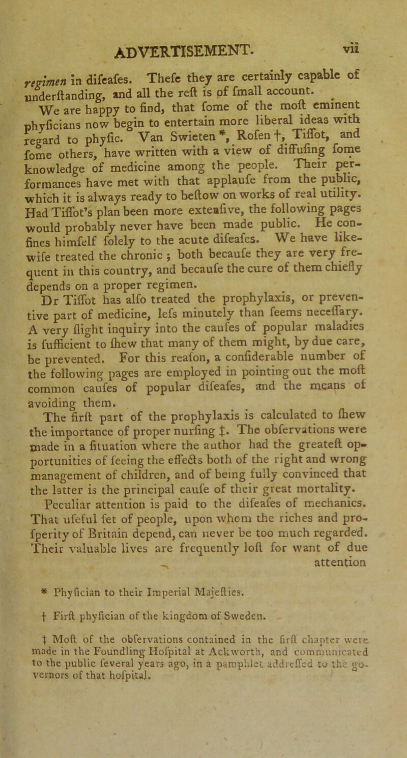 regimen in difeafes. Thefe they are certainly capable of underftanding, and all the reft is of fmall account. We are happy to find, that fome of the molt eminent phyficians now begin to entertain more liberal ideas with regard to phyfic. Van Swieten *,.Rofen f,Tiffot, and fome others, have written with a view of diffufing fome knowledge of medicine among the people. Fheir per- formances have met with that applaufe from the public, which it is always ready to bellow on works of real utility. Had Tiffot’s plan been more exteafive, the following pages would probably never have been made public. He con- fines himfelf folely to the acute difeafes. We have like- wife treated the chronic ; both becaufe they are very fre- quent in this country, and becaufe the cure of them chiefly depends on a proper regimen. Dr Tiffot has alfo treated the prophylaxis, or preven- tive part of medicine, lefs minutely than feems necellary. A very flight inquiry into the caufes of popular maladies is fufficient to Ihew that many of them might, by due care, be prevented. For this reafon, a confiderable number of the following pages are employed in pointing out the moll common caufes of popular difeafes, and the means of avoiding them. The firft part of the prophylaxis is calculated to Ihew the importance of proper nurfing J. The obfervations were made in a fituation where the author had the greateft op- portunities of feeing the effetfts both of the right and wrong management of children, and of being fully convinced that the latter is the principal caufe of their great mortality. Peculiar attention is paid to the difeales of mechanics. That uleful fee of people, upon whom the riches and pro- fperity of Britain depend, can never be too much regarded. Their valuable lives are frequently loll for want of due _ attention * Phyfician to their Imperial Majefties. f Firft phyfician of the kingdom of Sweden. f Mot of the obfervations contained in the firft chapter were made in the Foundling Holpital at Ackworth, and communicated to the public feveral years ago, in a pamphlet addreffed to the go- vernors of that hofpita).