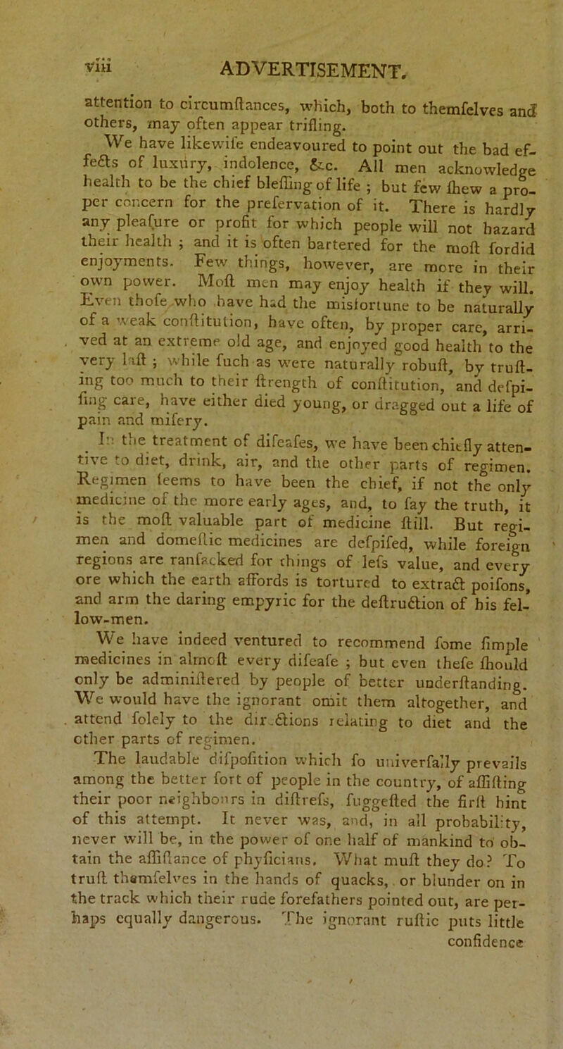 attention to circutnftances, which, both to themfelves ancl others, may often appear trifling. We have likewife endeavoured to point out the bad ef- fefts of luxury, indolence, &c. All men acknowledge health to be the chief blefling of life ; but few fhew a pro- per concern for the prefervation of it. There is hardly any pleafure or profit for which people will not hazard their health ; and it is often bartered for the mod fordid enjoyments. Few things, however, are more in their own power. Moll men may enjoy health if they will. Even thofe who have had the misfortune to be naturally of a weak confhtulion, have often, by proper care, arri- ved at an extreme old age, and enjoyed good health’to the very 1 id ; while fuch as were naturally robufl, by trud- ing too much to their ftrength of conftitution, and defpi- fmg care, have either died young, or dragged out a life of pain and mifery. I' toe treatment of difeafes, we have been chiefly atten- tive to diet, drink, air, and the other parts of regimen. Regimen (eems to have been the chief, if not the only medicine of the more early ages, and, to fay the truth, it is the mod valuable part of medicine dill. But regi- men and domeluc medicines are defpifed, while foreign regions are ranfacked for things of lefs value, and every ore which the earth affords is tortured to extraft poifons, and arm the daring empyric for the dedruaion of his fel- low-men. We have indeed ventured to recommend fome Ample medicines in aimed every difeafe ; but even thefe fliould only be adminidered by people of better underdanding. We would have the ignorant omit them altogether, and attend folely to the dir.dlions relating to diet and the ether parts of regimen. The laudable difpofition which fo univerfally prevails among the better fort of people in the country, of afliding their poor neighbours in didrefs, fuggeded the firll hint of this attempt. It never was, and, in all probability, never will be, in the power of one half of mankind to ob- tain the adidance of phyficians. What mud they do? To trud thsmfelves in the hands of quacks, or blunder on in the track which their rude forefathers pointed out, are per- haps equally dangerous. The ignorant rudic puts little confidence