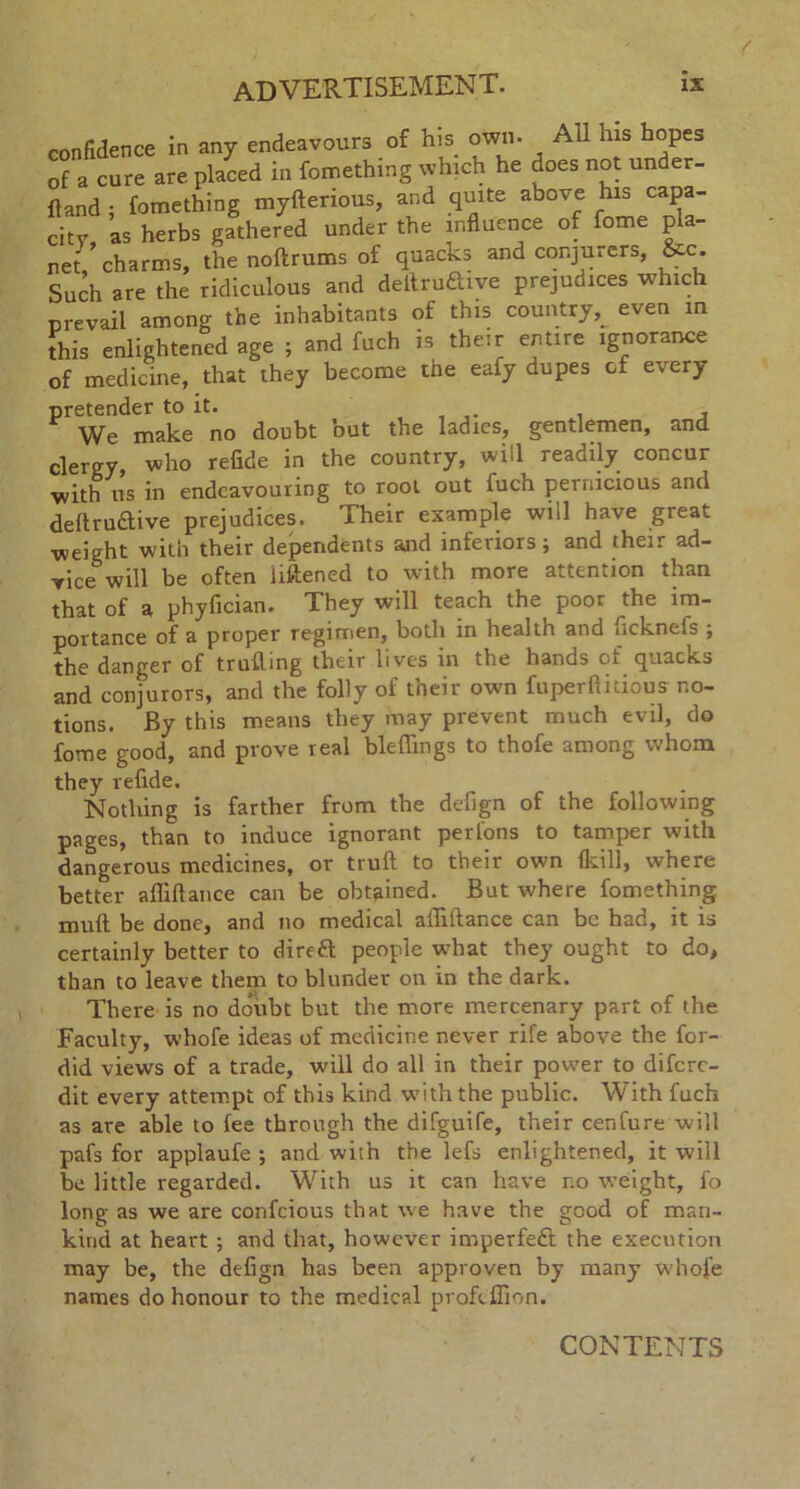confidence in any endeavours of his own. All his hopes Ja cure are placed in fomething which he does not under- Hand ; fomething myfterious, and quite above his capa- city, as herbs gathered under the influence of fome pla- net, charms, the noftrums of quacks and conjurers, &c. Such are the ridiculous and deltru&ive prejudices which prevail among the inhabitants of this country,_ even m this enlightened age ; and fuch is their entire ignorance of medicine, that they become the eafy dupes of every Pr W^make no doubt but the ladies, gentlemen, and clergy, who refide in the country, will readily concur •with us in endeavouring to root out fuch pernicious and deftruftive prejudices. Their example will have great weight with their dependents and inferiors; and their ad- vice will be often liftened to with more attention than that of a phyfician. They will teach the poor the im- portance of a proper regimen, both in health and ricknefs ; the danger of trufling their lives in the hands of quacks and conjurors, and the folly of their own fuperftitious no- tions. By this means they may prevent much evil, do fome good, and prove real bleflings to thofe among whom they refide. Nothing is farther from the defign of the following pages, than to induce ignorant perl'ons to tamper with dangerous medicines, or trull to their own {kill, where better affiftance can be obtained. But where fomething mult be done, and no medical aflillance can be had, it is certainly better to dirett people what they ought to do, than to leave them to blunder on in the dark. There is no doubt but the more mercenary part of the Faculty, whofe ideas of medicine never rife above the for- did views of a trade, will do all in their power to difcrc- dit every attempt of this kind with the public. With fuch as are able to fee through the difguife, their cenfure will pafs for applaufe ; and with the lefs enlightened, it will be little regarded. With us it can have no weight, fo long as we are confcious that we have the good of man- kind at heart ; and that, however imperfeft the execution may be, the defign has been approven by many whofe names do honour to the medical profeffion. CONTENTS