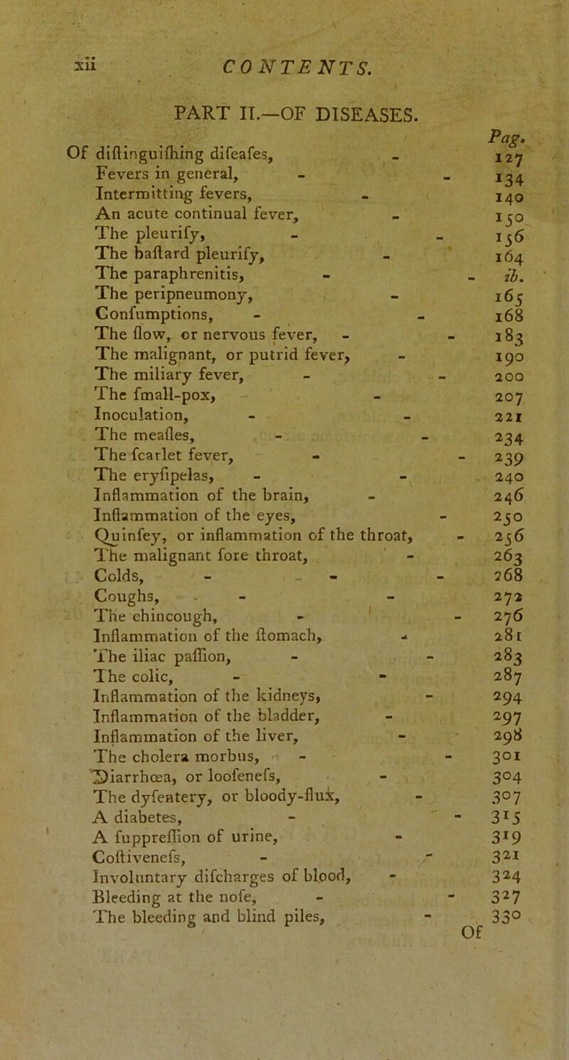 PART IT.—OF DISEASES. Of diftinguifhing difeafes. Fevers in general. Intermitting fevers. An acute continual fever. The pleurify, The baftard pleurify, The paraphrenitis. The peripneumony, Confumptions, The flow, or nervous fever. The malignant, or putrid fever. The miliary fever. The fmall-pox. Inoculation, The meafles. The fcarlet fever, The eryfipelas, Inflammation of the brain. Inflammation of the eyes, Quinfey, or inflammation of the throat. The malignant fore throat. Colds, Coughs, The chincough, Inflammation of the ftomach. The iliac paffion, The colic, Inflammation of the kidneys, Inflammation of the bladder, Inflammation of the liver. The cholera morbus, Diarrhoea, or loofenefs, The dyfentery, or bloody-flux, A diabetes, A fuppreflion of urine, Coftivenefs, Involuntary difcharges of blood, Bleeding at the nofe. The bleeding and blind piles, Of Pag. 127 *34 140 *5° 164 ib. 165 168 i83 190 200 207 221 234 239 240 246 250 256 2 62 268 272 27 6 281 282 287 294 297 298 301 3°4 3° 7 3i5 3r9 321 324 327 33°