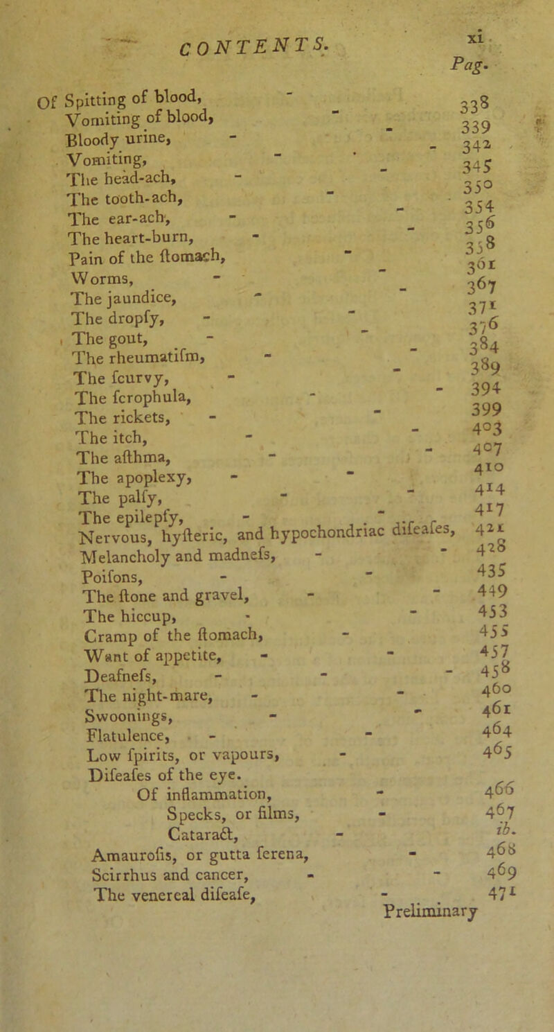 xi Pag. Of Spitting of blood, Vomiting of blood, Bloody urine, Vomiting, The head-ach. The tooth-ach. The ear-acb. The heart-burn. Pain of the ftomach. Worms, The jaundice. The dropfy, t The gout, The rheumatifm. The fcurvy, The fcrophula, The rickets, The itch, The afthma, The apoplexy, The palfy, The epilepfy, - . “ ... r Nervous, hyfteric, and hypochondriac dileaies. Melancholy and madnefs, Poifons, The Hone and gravel. The hiccup, Cramp of the ftomach, Want of appetite, Deafnefs, The night-mare, Svvoonings, Flatulence, Low fpirits, or vapours, Difeafes of the eye. Of inflammation, Specks, or films, Cataraft, Amaurofis, or gutta ferena, Scirrhus and cancer, The venereal difeafe, Preliminary 338 339 342 345 33° 354 356 358 361 367 37i 376 384 389 394 399 4°3 4°7 410 414 417 421c 428 435 449 453 45S 457 458 460 461 464 465 466 467 ib. 461> 469 471 I •V