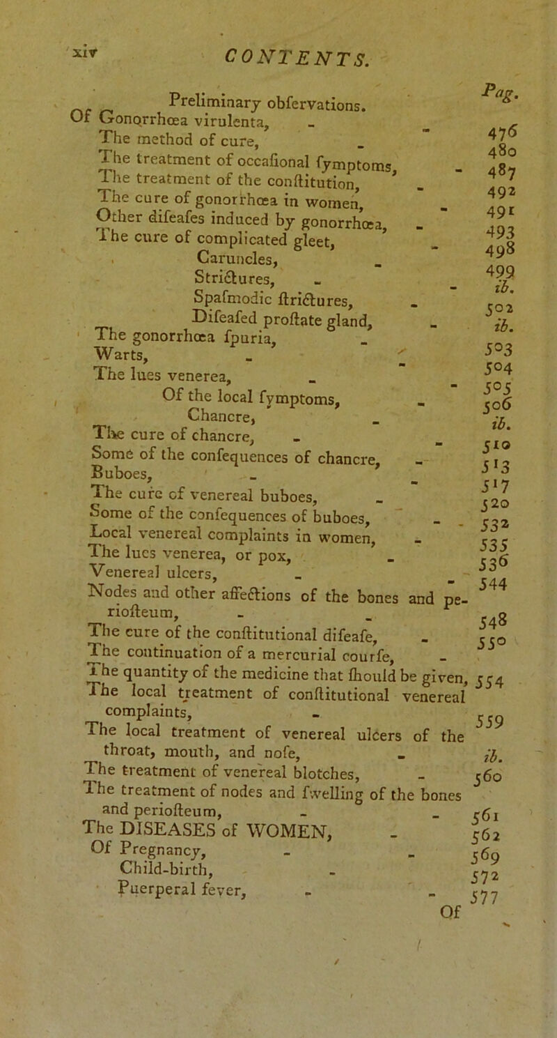 xir Preliminary obfervations. Of Gonorrhoea virulenta. The method of cure, ^Phe treatment of occaftonal fymptoms - Tlie treatment of the conftitution, * The cure of gonorrhoea in women Other difeafes induced by gonorrhoea The cure of complicated gleet, ’ Caruncles, Strictures, Spafmodic ftridtures, Difeafed proftate gland. The gonorrhoea fpuria. Warts, . ' The lues venerea, Of the local fymptoms, Chancre, Tike cure of chancre. Some of the confequences of chancre Buboes, _ 7 The cure of venereal buboes. Some of the confequences of buboes, Local venereal complaints in women, The lues venerea, or pox, Venereal ulcers, iNodes and otner affections of the bones and pe- riofteum, The cure of the conftitutional difeafe, Ine continuation of a mercurial courfe, x he quantity of the medicine that fliould be given. The local treatment of conftitutional venereal complaints. The local treatment of venereal ulcers of the throat, mouth, and nofe, The treatment of venereal blotches, The treatment of nodes and fwelling of the bones and periofteum, The DISEASES of WOMEN, Of Pregnancy, Child-birth, Puerperal fever. Of Pag. 475 480 487 492 491 493 498 499 ib. 502 ib. 5°3 5° 4 5°5 506 ib. 5*® 5*3 5*7 320 532 535 536 544 548 55° 554 559 ib. 56 o 561 562 569 572 577 / /