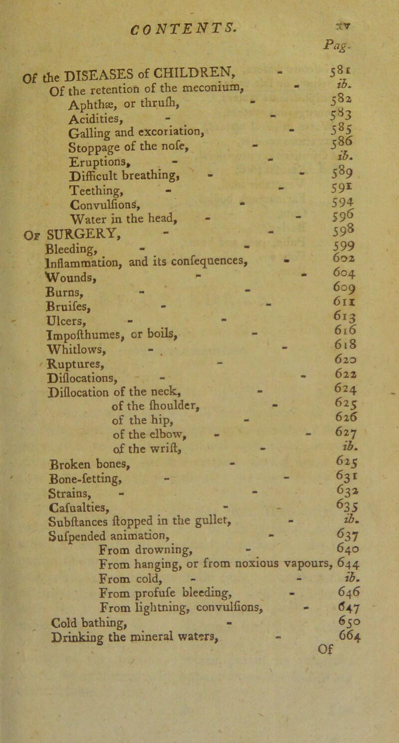 Of the DISEASES of CHILDREN, Of the retention of the meconium, Aphthae, or thruffi, Acidities, Galling and excoriation, Stoppage of the nofe, Eruptions, Difficult breathing, Teething, Convuliions, * Water in the head. Of SURGERY, Bleeding, Inflammation, and its confequences, Wounds, Burns, Bruifes, Ulcers, Impofthumes, or boils, Whitlows, - . > Ruptures, Diflocations, Diflocation of the neck, of the fhoulder, of the hip, of the elbow, of the wrift. Broken bones, Bone-fetting, Strains, Cafualties, Subftances flopped in the gullet, Sufpended animation, From drowning, From hanging, or from noxious From cold, From profufe bleeding, From lightning, convuliions, Cold bathing, Drinking the mineral waters, Pag. 58t m th» 582 5*3 5*5 586 ib. 5*9 591 594 596 598 599 . 602 . 604 609 6n 612 616 618 6 20 - 622 624 62c 626 - 627 ib. 625 631 632 635 - ib. 6 37 640 vapours, 644 ib. 646 647 6 co 664 Of