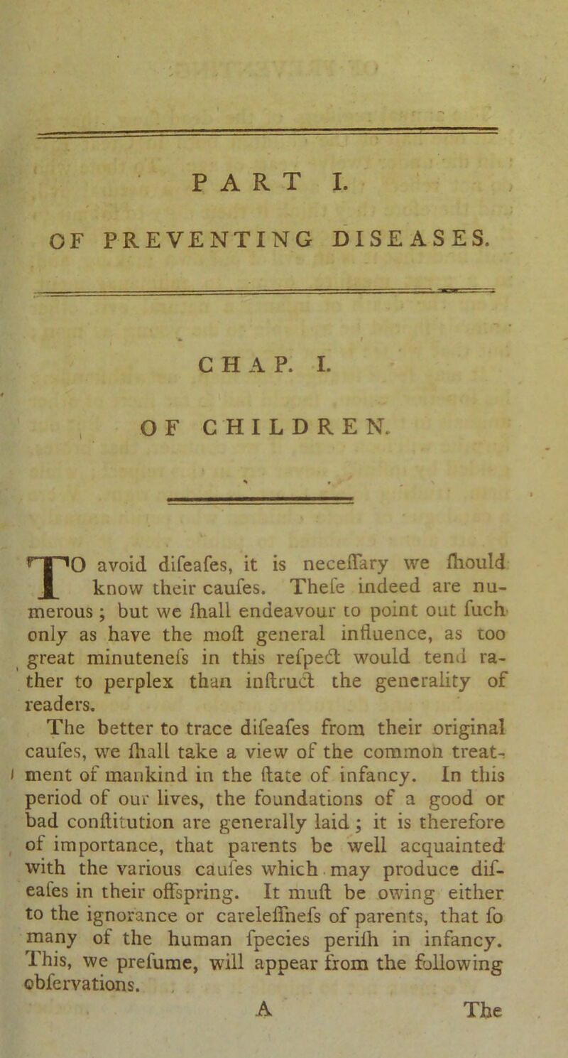 OF PREVENTING DISEASES. CHAP. I. OF CHILDREN. O avoid difeafes, it is neceiTary we fhould know their caufes. Thele indeed are nu- merous ; but we fhall endeavour to point out fuch only as have the mod general influence, as too great minutenefs in this refped would tend ra- ther to perplex than inftrud the generality of readers. The better to trace difeafes from their original caufes, we fhall take a view of the common treats i ment of mankind in the (late of infancy. In this period of our lives, the foundations of a good or bad conflitution are generally laid; it is therefore of importance, that parents be well acquainted with the various caufes which may produce dif- eales in their offspring. It mull be owing either to the ignorance or careleffnefs of parents, that fo many of the human fpecies perifh in infancy. This, we prefume, will appear from the following cbfervations. A The