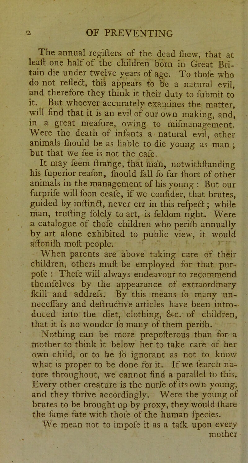 The annual regifters of the dead fliew, that at leaft one half of the children born in Great Bri- tain die under twelve years of age. To thofe who do not refled, this appears to be a natural evil, and therefore they think it their duty to fubmit to it. But whoever accurately examines the matter, will find that it is an evil of our own making, and, in a great meafure, owing to mifmanagement. Were the death of infants a natural evil, other animals fliould be as liable to die young as man , but that we fee is not the cafe. It may ieem ftrahge, that man, notwithftanding his fuperior reafon, Ihould fall fo far fhort of other animals in the management of his young : But our furprife will foon ceafe, if we confider, that brutes, guided by inftind, never err in this refped; while man, trufting folely to art, is feldom right. Were a catalogue of thofe children who perifli annually by art alone exhibited to public view, it would aftomlh. molt people. When parents are above taking care of their children, others muft be employed for that pur- pofe : Thefe will always endeavour to recommend themfelves by the appearance of extraordinary fkill and addrefs. By this means fo many un- necefiary and deftrudive articles have been intro- duced into the diet, clothing, &.c. of children, that it is no wonder fo many of them perifh. Nothing can be more prepofterousi than for a mother to think it below her to take care of her own child, or to be fo ignorant as not to know what is proper to be done for it. If we fearch na- ture throughout, we cannot find a parallel to this. Every other creature is the nurfe of its own young, and they thrive accordingly. Were the young of brutes to be brought up by proxy, they would fhare the fame fate with thofe of the human fpecies. We mean not to impofe it as a talk upon every mother