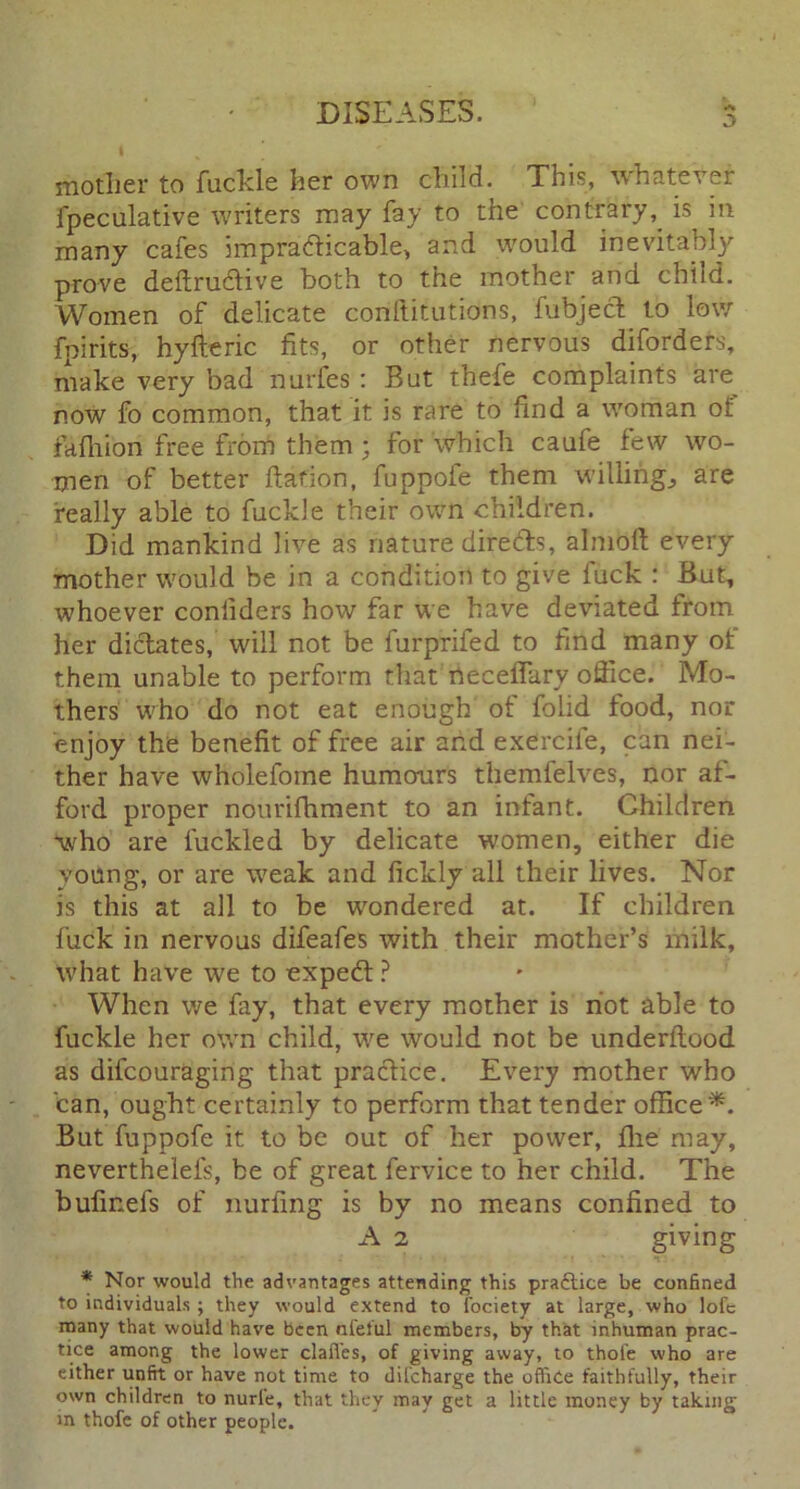 I mother to fuckle her own child. This, whatever ipeculative writers may fay to the contrary, is in many cafes impracticable, and would inevitably prove deftru&ive both to the mother and child. Women of delicate conftitutions, fubjec^ to low fpirits, hy ft eric fits, or other nervous diford els, make very bad nurfes : But thefe complaints are now fo common, that it is rare to find a woman of faihion free from them ; for which caufe few wo- men of better ftafion, fuppofe them willing., are really able to fuckle their own children. Did mankind live as nature directs, almoft every mother would be in a condition to give fuck : But, whoever confiders how far we have deviated from her dictates, will not be furprifed to find many of them unable to perform that neceflary office. Mo- thers who do not eat enough of folid food, nor enjoy the benefit of free air and exercile, can nei- ther have wholefome humours themfelves, nor af- ford proper nourifhment to an infant. Children -who are fuckled by delicate women, either die young, or are weak and fickly all their lives. Nor is this at all to be wondered at. If children fuck in nervous difeafes with their mother’s milk, what have we to expedt ? When we fay, that every mother is riot able to fuckle her own child, we would not be underftood as difcouraging that practice. Every mother who can, ought certainly to perform that tender office*. But fuppofe it to be out of her power, flie may, neverthelefs, be of great fervice to her child. The bufmefs of nurfing is by no means confined to A 2 giving * Nor would the advantages attending this practice be confined to individuals ; they would extend to fociety at large, who lofc many that would have been aleful members, by that inhuman prac- tice among the lower clafi'es, of giving away, to thole who are either unfit or have not time to dil'charge the office faithfully, their own children to nurfe, that they may get a little money by taking in thofe of other people.