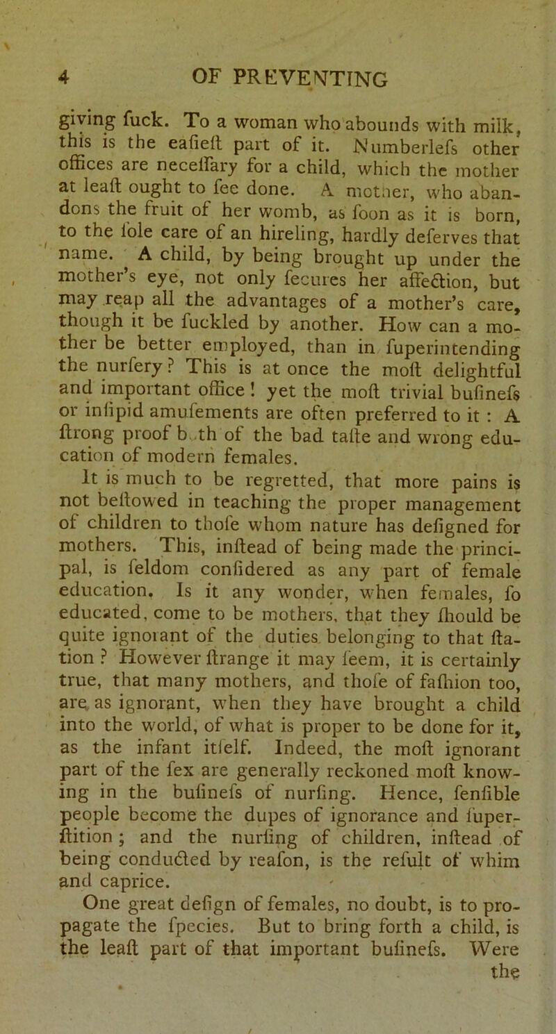 giving fuck. To a woman who abounds with milk, this is the ealielt part of it. Numberlefs other offices are necelfary for a child, which the mother at leatf ought to fee done. A motiier, who aban- dons the fruit of her womb, as foon as it is born, to the lole care of an hireling, hardly deferves that name. ^ A child, by being brought up under the mother s eye, not only fecures her affection, but may reap all the advantages of a mother’s care, though it be fuckled by another. How can a mo- ther be better employed, than in fuperintending the nurfery P This is at once the molt delightful and important office ! yet the molt trivial bufinefs or inlipid amulements are often preferred to it : A ftrong proof b.th of the bad talte and wrong edu- cation of modern females. It is much to be regretted, that more pains is not bellowed in teaching the proper management of children to thole whom nature has defigned for mothers. This, inltead of being made the princi- pal, is ieldom conlidered as any part of female education. Is it any wonder, when females, fo educated, come to be mothers, that they fhould be quite ignoiant of the duties belonging to that fta- tion ? However ftrange it may leem, it is certainly true, that many mothers, and thole of falhion too, are as ignorant, when they have brought a child into the world, of what is proper to be done for it, as the infant itielf. Indeed, the molt ignorant part of the fex are generally reckoned molt know- ing in the bulinels of nurfing. Hence, fenfible people become the dupes of ignorance and iuper- ftition ; and the nurfing of children, inltead of being condu&ed by reafon, is the refult of whim and caprice. One great delign of females, no doubt, is to pro- pagate the fpecies. But to bring forth a child, is the leaft part of that important bulinefs. Were