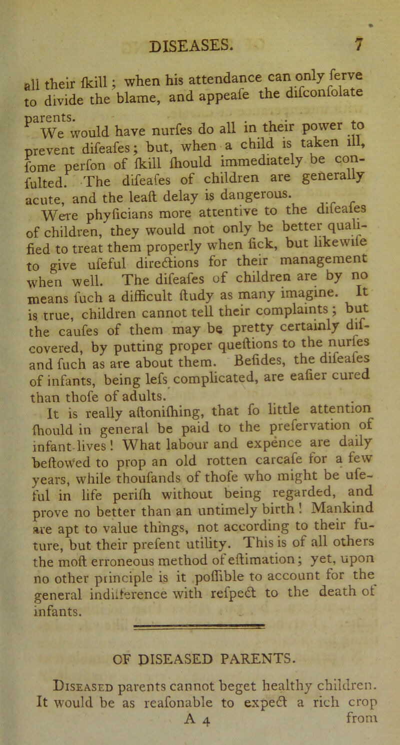 all their fkill; when his attendance can only ferve to divide the blame, and appeafe the difconfolate ^ We would have nurfes do all in their power to prevent difeafes; but, when a child is taken ill, fome perfon of fkill fhould immediately be con- fulted. The difeafes of children are generally acute, and the leaft delay is dangerous. Were phylicians more attentive to the dileaies of children, they would not only be better quali- fied to treat them properly when lick, but likewiie to give ufeful directions for their management when well. The difeafes of children are by no means luch a difficult fludy as many imagine. It is true, children cannot tell their complaints ; but the caufes of them may be pretty certainly dif- covered, by putting proper queitions to the nuries and fuch as are about them. Befides, the difeaies of infants, being lefs complicated, are ealier cuied than thofe of adults. It is really altonifhing, that fo little attention fhould in general be paid to the prefervation of infant lives! What labour and expence are daily bellowed to prop an old rotten carcafe for a tew years, while thoufands of thofe who might be ufe- ful in life perifh without being regarded, and prove no better than an untimely birth ! Mankind are apt to value things, not according to their fu- ture, but their prefent utility. This is of all others the moll erroneous method ot ellimation; yet, upon no other ptinciple is it poffible to account for the general induterence with refpeCt to the death ot infants. OF DISEASED PARENTS. Diseased parents cannot beget healthy children. It would be as reafonable to expeCl a rich crop A 4 from