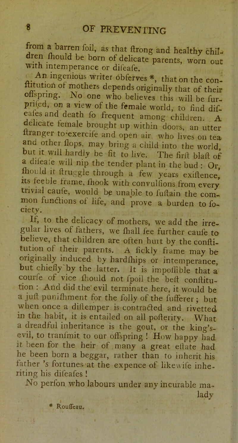 from a barren foil, as that ftrong and healthy chil- dren fliould be born of delicate parents, worn out with intemperance or difeafe. An inSenious writer obferves *, that on the con- imution ot mothers depends originally that of their offspring. No one who believes this will be fur- priled, on a view of the female world, to find dif- eales and death fo frequent among children A delicate female brought up within doors, an utter tianger to-exercife and open air who lives on tea and other flops, may bring a child into the world but it will hardly be fit to live. The firft blaft of a diieale will nip the tender plant in the bud : Or, ,°nId ir ftruggle through a few years exiftence* Its feeble frame, fhook with convulflons from every trivial caufe, would be unable to fuflain the com- mon fundions of life, and prove a burden to fo- eiety. If, to the delicacy of mothers, wre add the irre- gular lives of fathers, we fhall fee further caufe to believe, that children are often hurt by the confti- tution of their parents. A fickly frame may be originally induced by hardfhips or intemperance, but chiefly by the latter, it is impoflible that a courfe of vice Ihould not fpoil the belt conftitu- tion : And did the'evil terminate here, it would be a juft puniftiment for the folly of the fufferer; but when once a diftemper is contraded and rivetted in the habit, it is entailed on all pofterity. What a dreadful inheritance is the gout, or the king’s- evil, to tranfmit to our offspring ! How happy had it been for the heir of many a great eftate had he been born a beggar, rather than to inherit his father’s fortunes at the expence of likewife inhe- riting his difeafes ! No perlon who labours under any incurable ma- lady' I * Rouficau.
