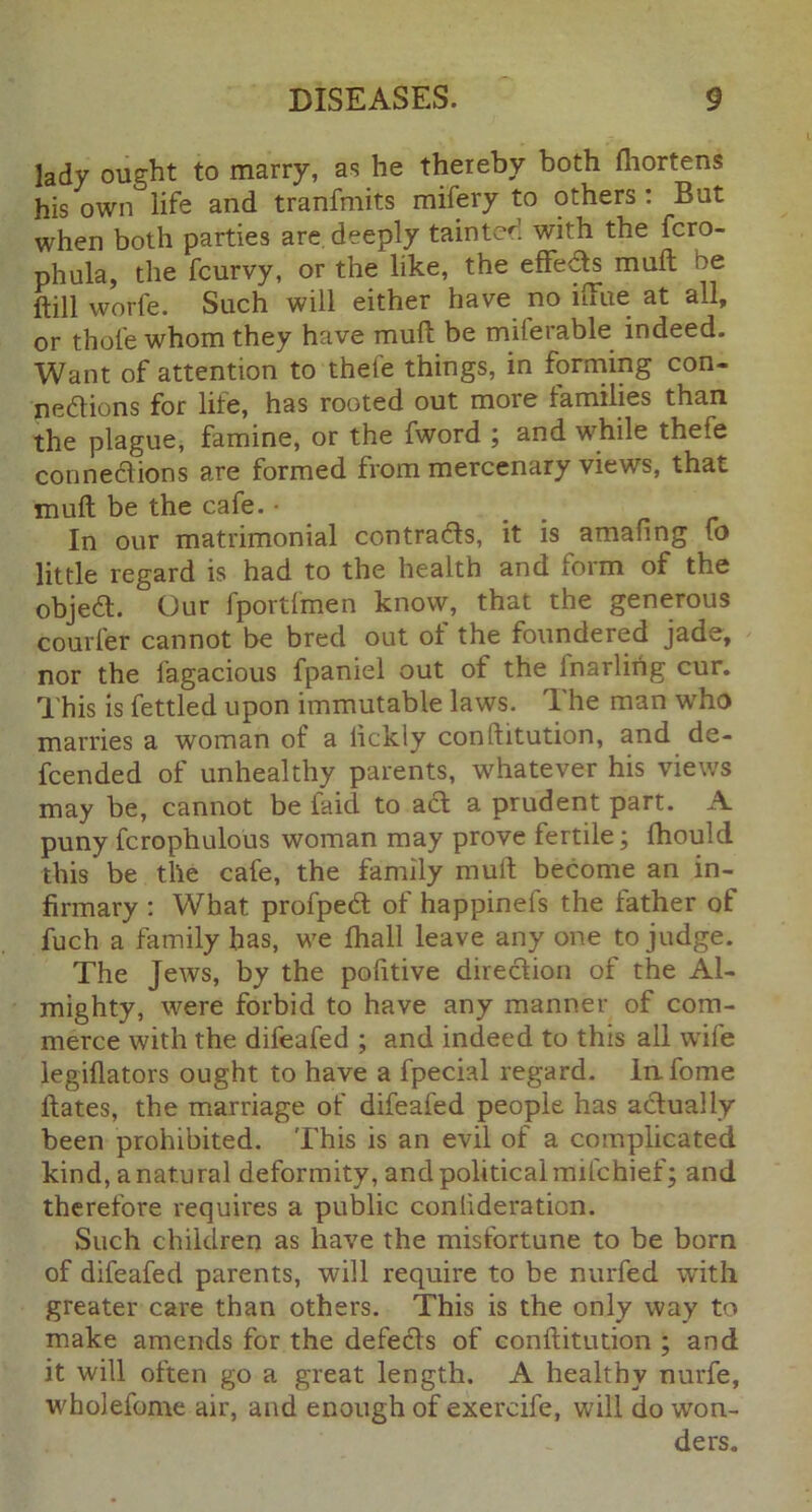 lady ought to marry, as he thereby both fliortens his own life and tranfmits mifery to others : But when both parties are deeply tainted with the fcro- phula, the fcurvy, or the like, the effeCis mull ne ftill worfe. Such will either have no iffue at all, or thole whom they have muft be miferable indeed. Want of attention to thefe things, in forming con- nections for life, has rooted out more families than the plague, famine, or the fword ; and while thefe connections are formed from mercenary views, that mull be the cafe. • In our matrimonial contracts, it is amafing fo little regard is had to the health and form of the objeCt. Our fportfmen know, that the generous courier cannot be bred out ol the foundered jade, nor the fagacious fpaniel out of the lnarlirig cur. This is fettled upon immutable laws. The man who marries a woman of a lickly conftitution, and de- fcended of unhealthy parents, whatever his views may be, cannot be faid to aCt a prudent part. A puny fcrophulous woman may prove fertile; Ihould this be the cafe, the family mull become an in- firmary : What profpeCl of happinels the lather of fuch a family has, we lhall leave any one to judge. The Jews, by the pofitive direction of the Al- mighty, were forbid to have any manner of com- merce with the difeafed ; and indeed to this all wife legillators ought to have a fpecial regard. lafome Hates, the marriage of difeafed people has actually been prohibited. This is an evil of a complicated kind, a natural deformity, and political mifchief; and therefore requires a public confederation. Such children as have the misfortune to be born of difeafed parents, will require to be nurfed with greater care than others. This is the only way to make amends for the defeCls of conftitution ; and it will often go a great length. A healthy nurfe, wholefome air, and enough of exercife, will do won- ders.