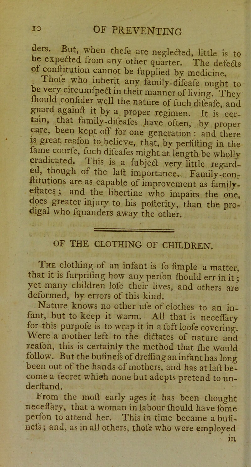 ders. But, when thefe are negleded, little is to t>e expeded from any other quarter. The defeds or conmtution cannot be lupplied by medicine. , Thofe ,who inherit any family-difeafe ought to be very circumfped in their manner of living. They lhould confider well the nature of fuch difeafe, and guard againft it by a proper regimen. It is cer- tain, that family-difeafes have often, by proper care, been kept off for one generation : and there is great reafon to believe, that, by perlifting in the lame couife, fuch difeafes might at length be wholly eradicated. 1 his is a i'ubjed very little regard- ed, though of the laft importance. Family-con- fututions are as capable of improvement as family- eftates; and the libertine who impairs the one, does greater injury to his pofterity, than the pro- digal who fquanders away the other. OF THE CLOTHING OF CHILDREN. The clothing of an infant is fo Ample a matter, that it is furpriling how any perfon lhould err in it • yet many children lofe their lives, and others are deformed, by errors of this kind. Nature knows no other ufe of clothes to an in- fant, but to keep it warm. All that is necelfary for this purpofe is to wrap it in a foft loofe covering. Were a mother left to the didates of nature and reafon, this is certainly the method that Ihe would follow. But the bulinefs of dreffing an infant has long been out of the hands of mothers, and has at laft be- come a fecret whi<?h none but adepts pretend to un- derhand. From the moil early ages it has been thought necelfary, that a woman in labour lhould have fome perfon to attend her. This in time became a bufi- nefs; and, as in all others, thofe who were employed in