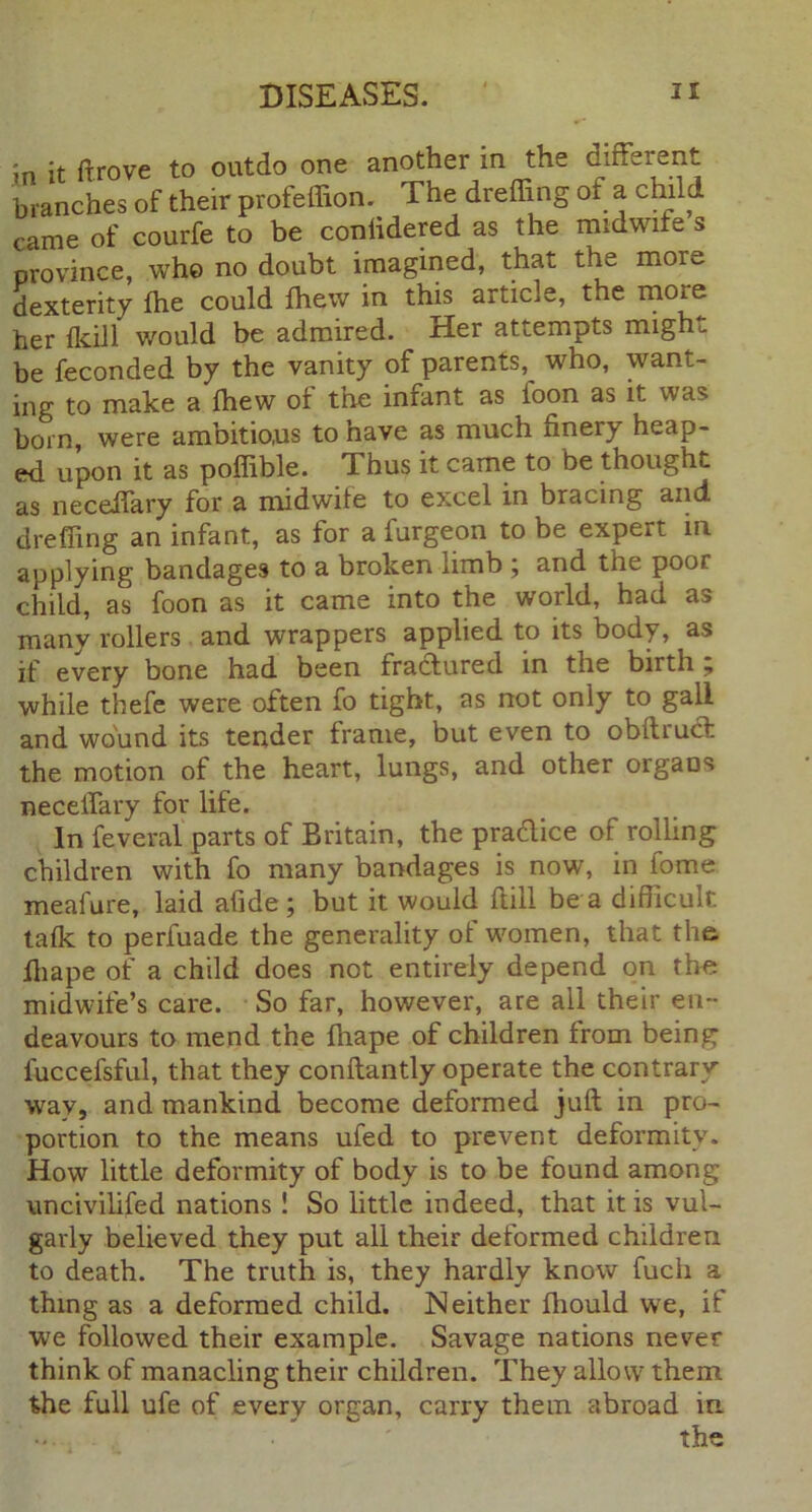 in it ftrove to outdo one another in the different branches of their profeffion. The dreffing ot a child came of courfe to be coniidered as the midwife s province, who no doubt imagined, that the mor^, dexterity fhe could fhew in this article, the more her (kill would be admired. Her attempts might be feconded by the vanity of parents,^ who, want- ing to make a fhew of the infant as loon as it was born, were ambitious to nave as much finery heap- ed upon it as poffible. Thus it came to be thought as neceifary for a midwife to excel in bracing and dreffing an infant, as for a furgeon to be expert in applying bandages to a broken limb ; and the poor child, as foon as it came into the world, had as many rollers and wrappers applied to its body, as if every bone had been fractured in the birth 7 while thefe were often fo tight, as not only to gall and wound its tender frame, but even to obftrudt the motion of the heart, lungs, and other organs neceiTary for life. In Several parts of Britain, the pradice of rolling children with fo many bandages is now, in iome meafure, laid afide ; but it would ftill be a difficult talk to perfuade the generality of women, that the lhape of a child does not entirely depend on the midwife’s care. So far, however, are all their en- deavours to mend the fhape of children from being luccefsful, that they conflantly operate the contrary way, and mankind become deformed juft in pro- portion to the means ufed to prevent deformity. How little deformity of body is to be found among uncivilised nations ! So little indeed, that it is vul- garly believed they put all their deformed children to death. The truth is, they hardly know fuch a thing as a deformed child. Neither ftiould we, if we followed their example. Savage nations never think of manacling their children. They allow7 them the full ufe of every organ, carry them abroad in the