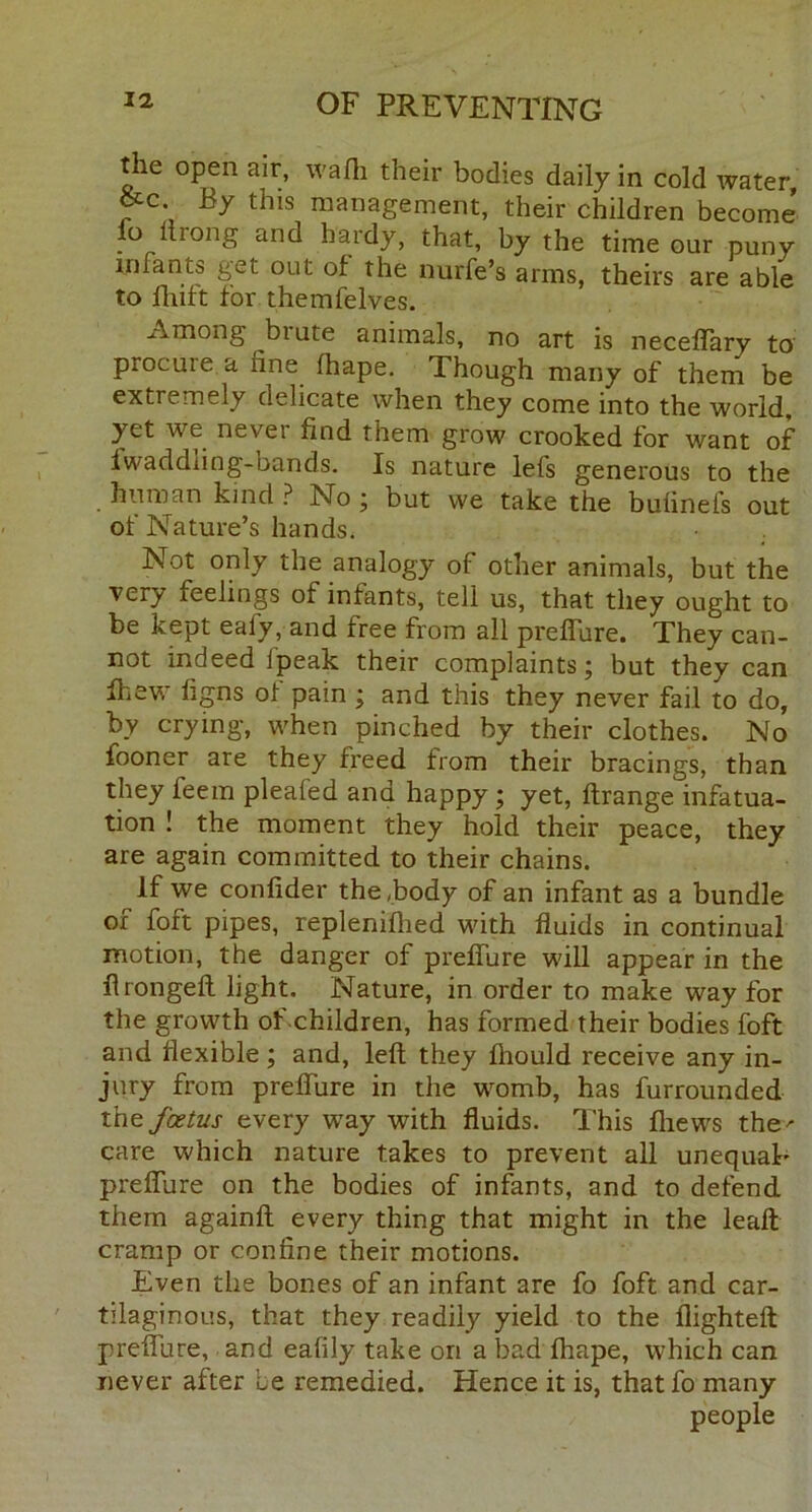 the open air, wafli their bodies daily in cold water &c By this management, their children become’ lo itrong and hardy, that, by the time our puny infants get out of the nurfe’s arms, theirs are able to fluft for themfelves. Among bi ute animals, no art is necefTary to procure a fine fhape. Though many of them be extremely delicate when they come into the world, yet we never find them grow crooked for want of fwaddling-bands. Is nature lefs generous to the human kind ? No ; but we take the bufinefs out of Nature’s hands. Not only the analogy of other animals, but the very feelings of infants, tell us, that they ought to be kept eafy, and free from all prefiure. They can- not indeed ipeak their complaints; but they can Ihew figns of pain ; and this they never fail to do, by crying, when pinched by their clothes. No fooner are they freed from their bracings, than they feem pleafed and happy ; yet, ftrange infatua- tion ! the moment they hold their peace, they are again committed to their chains. If we confider the Body of an infant as a bundle of foft pipes, replenifhed with fluids in continual motion, the danger of prefiure will appear in the firongeft light. Nature, in order to make way for the growth of children, has formed their bodies foft and flexible; and, left they ftiould receive any in- jury from prefiure in the womb, has furrounded thz foetus every way with fluids. This fliews the' care which nature takes to prevent all unequal’ prefiure on the bodies of infants, and to defend them againft every thing that might in the leaft cramp or confine their motions. Even the bones of an infant are fo foft and car- tilaginous, that they readily yield to the flighteft prefiure, and eafily take on a bad fhape, which can never after be remedied. Hence it is, that fo many people