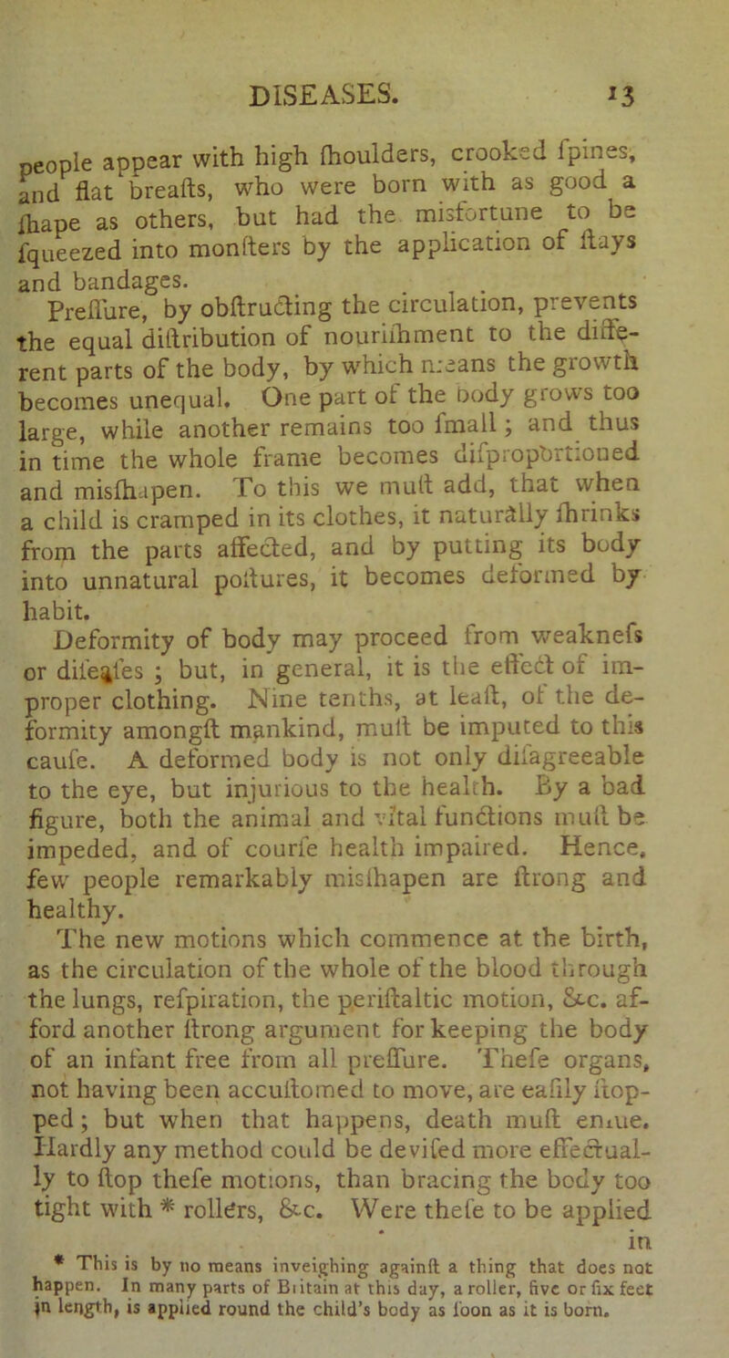 people appear with high (houlders, crooked 1 pines, and flat breads, who were born with as good a fhape as others, but had the misfortune to be fqueezed into monfters by the application of flays and bandages. Preflure, by obftrufting the circulation, prevents the equal dillribution of nouriihment to the diffe- rent parts of the body, by which means the growth becomes unequal. One part ot the body glows too large, while another remains too fmall; and thus in time the whole frame becomes difpropbrtioued and misfhapen. To this we mult add, that when a child is cramped in its clothes, it naturally lhrinks from the parts affected, and by putting its body into unnatural poflures, it becomes deformed by habit. Deformity of body may proceed from weaknefs or dile^les ; but, in general, it is the effect of im- proper clothing. Nine tenths, at leaft, of the de- formity amongft mankind, mult be imputed to this caufe. A deformed body is not only difagreeable to the eye, but injurious to the health. By a bad figure, both the animal and vital functions muff be impeded, and of courfe health impaired. Hence, few people remarkably misfhapen are ftrong and healthy. The new motions which commence at the birth, as the circulation of the whole of the blood through the lungs, refpiratipn, the periftaltic motion, &c. af- ford another Arong argument for keeping the body of an infant free from all preflure. Thefe organs, not having been accuftomed to move, are eafily flop- ped ; but when that happens, death muft emue. Hardly any method could be devifed more effectual- ly to flop thefe motions, than bracing the body too tight with * rollers, &c. Were thefe to be applied in * This is by no means inveighing againft a thing that does not happen. In many parts of Bi itain at this day, a roller, five or fix feet jn length, is applied round the child’s body as loon as it is born.