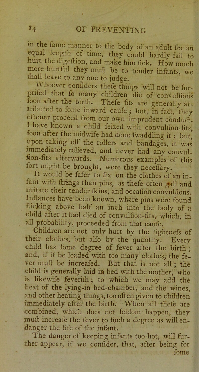 in the fame manner to the body of an adult for an equal length of time, they could hardly fail to hurt the digeffion, and make him fick. How much more hurtful they muft be to tender infants, we fhail leave to any one to judge. Whoever confiders thefe things will not be fur- prued that fo many children die of convulfions loon after the birth. T. hefe fits are generally at- tributed to fome inward caufe ; but, in fad, they oltener proceed from our own imprudent conduit. I have known a child feized with convulfion-fits, foon after the midwife had done Twaddling it; but,' upon taking off the rollers and bandages, it was immediately relieved, and never had any convul- fion-fits afterwards. Numerous examples of this fort might be brought, were they neceflary. It would be fafer to fix on the clothes of an in- fant with firings than pins, as thefe often gall and irritate their tender Ikins, and occafion convulfions. Infiances have been known, where pins were found fiicking above half an inch into the body of a child alter it had died of convulfion-fits, which, in all probability, proceeded from that caufe. Children are not only hurt by the tightnefs of their clothes, but alfo by the quantity. Every child has fome degree of fever after the birth ; and, if it be loaded with too many clothes, the fe- ver muft be increafed. But that is not all; the child is generally laid in bed with the mother, who is likewife feverifti; to which we may add the heat of the lying-in bed-chamber, and the wines, and other heating things, too often given to children immediately after the birth. When all thefe are combined, which does not feldom happen, they muft increafe the fever to fuch a degree as will en- danger the life of the infant. The danger of keeping infants too hot, will fur- ther appear, if we confider, that, after being for fome