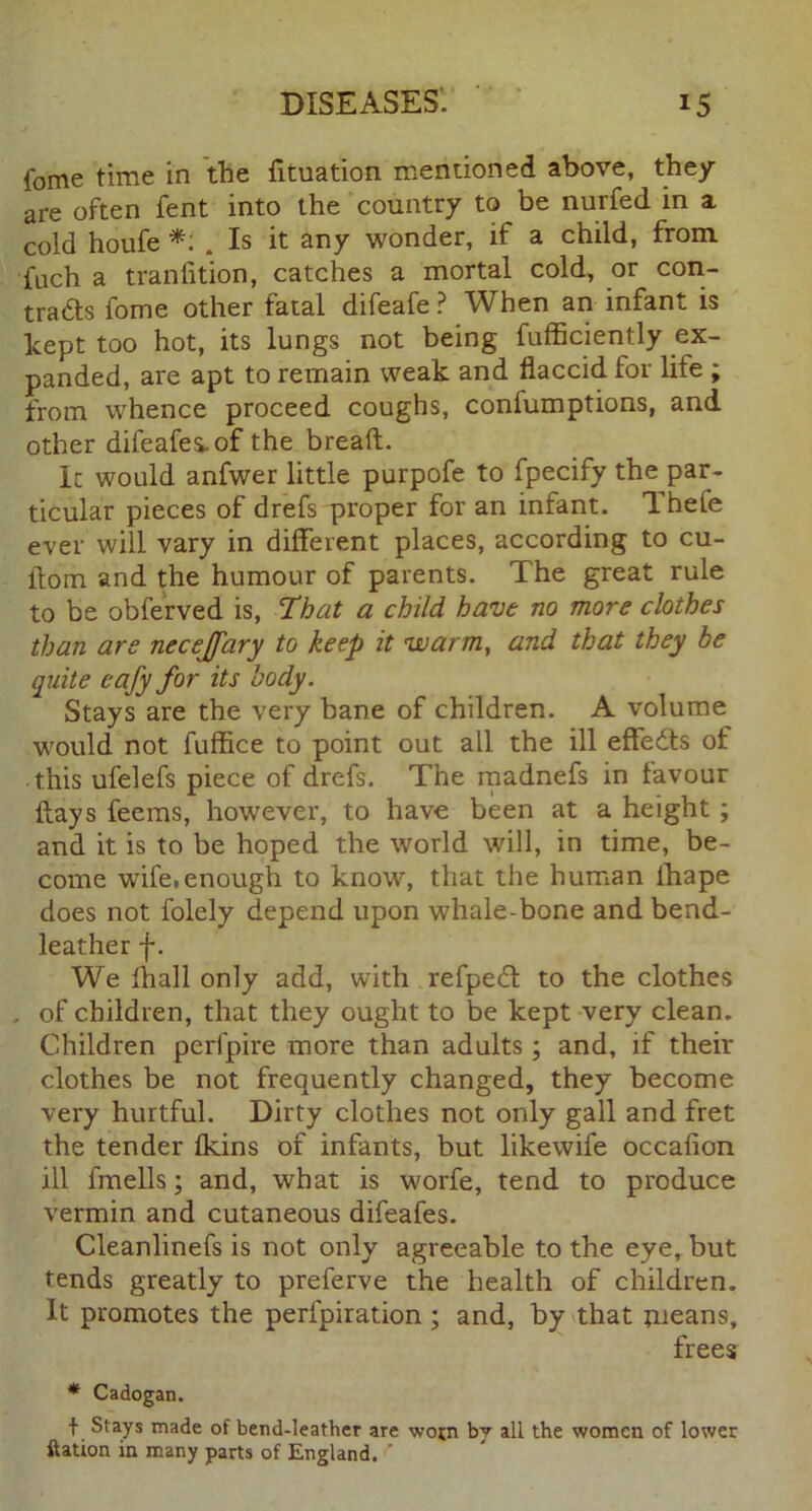 fome time in the fituation mentioned above, they are often fent into the country to be nurfed in a cold houfe *: . Is it any wonder, if a child, from fuch a tranfition, catches a mortal cold, or con- tradts fome other fatal difeafe ? When an infant is kept too hot, its lungs not being fufficiently ex- panded, are apt to remain weak and flaccid for life ; from whence proceed coughs, confumptions, and other difeafes.of the bread:. It would anfwer little purpofe to fpecify the par- ticular pieces of drefs proper for an infant. Theie ever will vary in different places, according to cu- llom and the humour of parents. The great rule to be obferved is, That a child have no more clothes than are necejfary to keep it warm, and that they be quite cafy for its body. Stays are the very bane of children. A volume would not fufflce to point out all the ill effedls of this ufelefs piece of drefs. The madnefs in favour flays feems, however, to have been at a height ; and it is to be hoped the world will, in time, be- come wife,enough to know, that the human fbape does not folely depend upon whale-bone and bend- leather f. We fhall only add, with refpect to the clothes , of children, that they ought to be kept very clean. Children perfpire more than adults; and, if their clothes be not frequently changed, they become very hurtful. Dirty clothes not only gall and fret the tender fkins of infants, but likewife occafion ill fmells; and, what is worfe, tend to produce vermin and cutaneous difeafes. Cleanlinefs is not only agreeable to the eye, but tends greatly to preferve the health of children. It promotes the perfpiration ; and, by that means, frees * Cadogan. t Slays made of bend-leather are wotn bv all the women of lower ftation in many parts of England. '