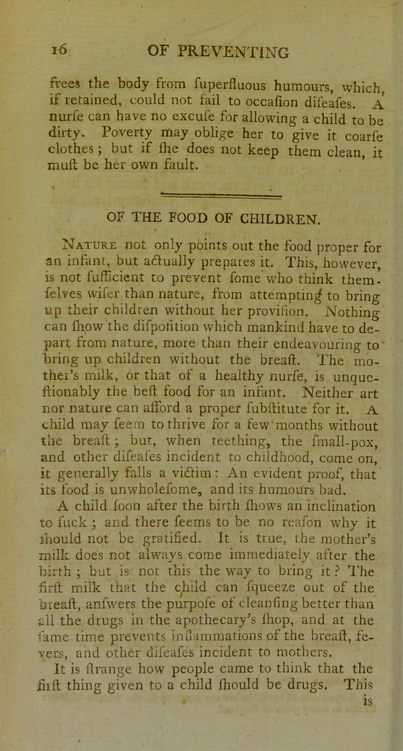 frees the body from fuperfluous humours, which, if retained, could not fail to occafion difeafes. A nurfe can have no excufe for allowing a child to be dirty. Poverty may oblige her to give it coarfe clothes; but if fhe does not keep them clean, it muft be her own fault. OF THE FOOD OF CHILDREN. Nature not only points out the food proper for an infant, but adlually prepares it. This, however, is not fufficient to prevent fome who think them- felves wifer than nature, from attempting to bring up their children without her provilion. Nothing can fiiow the difpolition which mankind have to de- part from nature, more than their endeavouring to' bring up children without the bread. The mo- ther’s milk, or that of a healthy nurfe, is unque- ftionably the bed food for an infant. Neither art nor nature can afford a proper fubditute for it. A child may feem to thrive for a few'months, without the bread; but, when teething, the fmall-pox, and other difeafes incident to childhood, come on, it generally falls a vidtim: An evident proof, that its food is unwholefome, and its humours bad. A child loon after the birth fhows an inclination to fuck ; and there feems to be no reafon why it ihould not be gratified. It is true, the mother’s milk does not always come immediately after the birth; but is not this the way to bring it? The drd milk that the child can fqueeze out of the bread, anfwers the purpofe of cleanfing better than all the drugs in the apothecary’s fhop, and at the fame time prevents inflammations of the bread, fe- vers, and other difeafes incident to mothers. It is flrange how people came to think that, the jfiift thing given to a child fhould be drugs. This is