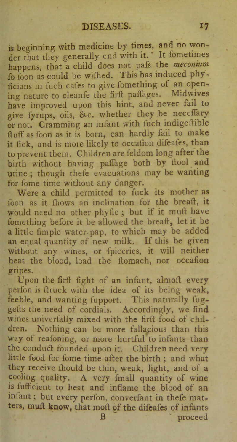 is beginning with medicine by times, and no won- der that they generally end with it. ' It fometimes happens, that a child does not pafs the meconium fo loon as could be wifhed. This has induced phy- ficians in inch cafes to give fomething of an open- ing nature to cleanfe the firft paffages. Midwives have improved upon this hint, and never fail to give iyrups, oils, &c. whether they be neceflary or not. Cramming an infant with fuch indigeftible fluff as foon as it is born, can hardly fail to make it fick, and is more likely to occalion difeafes, than to prevent them. Children are feldom long after the birth without having paffage both by ffool and urine ; though thefe evacuations may be wanting for fome time without any danger. Were a child permitted to fuck its mother as foon as it fhows an inclination for the bread, it would ne ed no other phyfic ; but if it muff have fomething before it be allowed the breaft, let it be a little Ample water-pap, to which may be added an equal quantity of new milk. If this be given without any wines, or fpiceries, it will neither heat the blood, load the flomach, nor occafion gripes. Upon the firft fight of an infant, almoft: every perfon is ftruck with the idea of its being weak, feeble, and wanting fupport. This naturally fug- gefts the need of cordials. Accordingly, we find wines univerfally mixed with the firft food of chil- dren. Nothing can be more fallacious than this way of realoning, or more hurtful to infants than the condud founded upon it. Children need very little food for fome time after the birth ; and what they receive ftiould be thin, weak, light, and of a cooling quality. A very fmall quantity of wine is fufficient to heat and inflame the blood of an infant; but every perfon, converfant in thefe mat- ters, mull know, that moft of the difeafes of infants B proceed