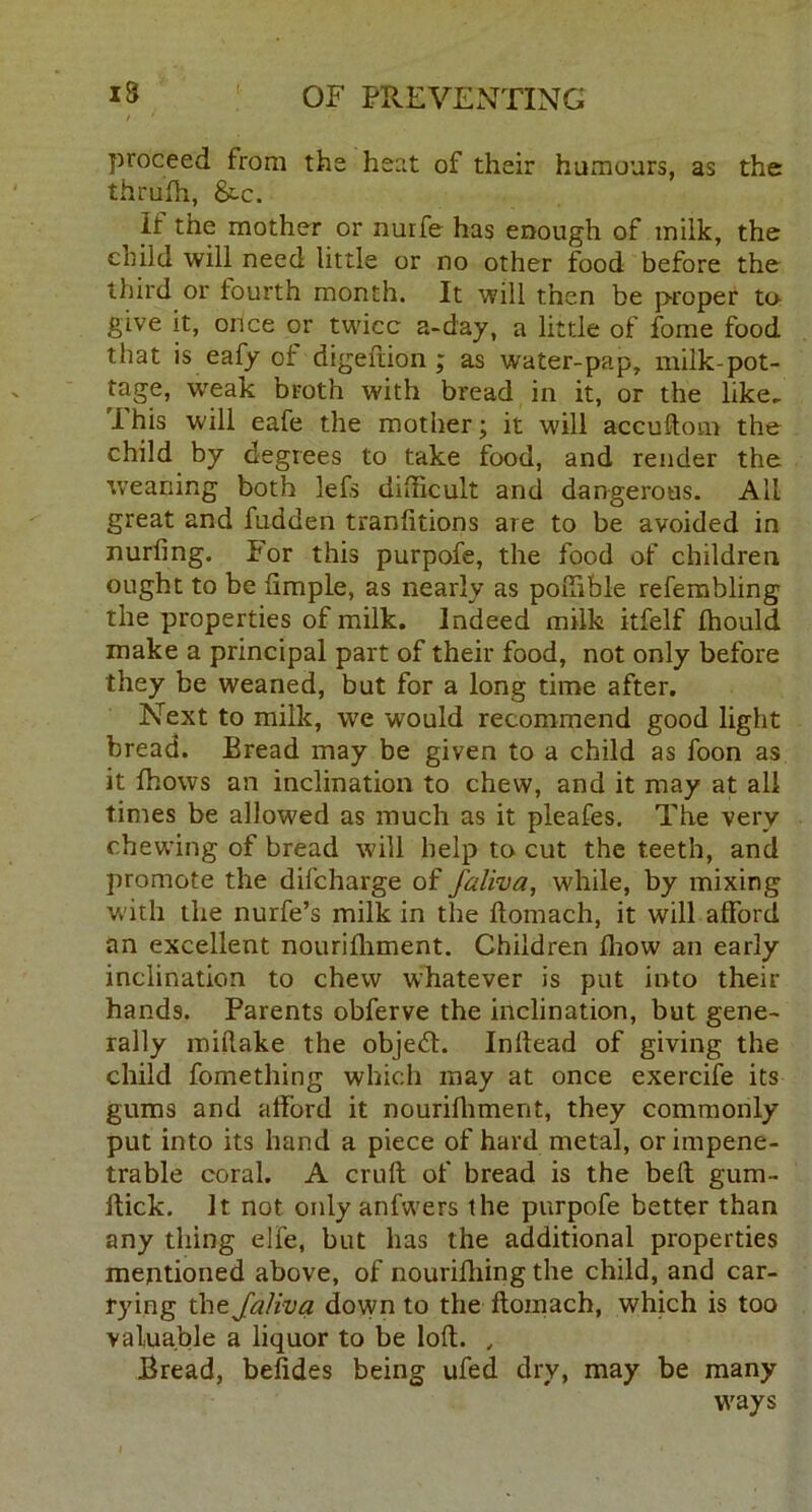 / proceed from the heat of their humours, as the thruffi, &c. If the mother or nurfe has enough of milk, the child will need little or no other food before the third or fourth month. It will then be proper to give it, once or twice a-day, a little of fome food that is eafy of digeftion ; as water-pap, milk-pot- tage, weak broth with bread in it, or the like. I his will eafe the mother; it will accuftom the child by degrees to take food, and render the weaning both lefs difficult and dangerous. All great and fudden tranfitions are to be avoided in nurfing. For this purpofe, the food of children ought to be Ample, as nearly as poffible refembling the properties of milk. Indeed milk itfelf ffiould make a principal part of their food, not only before they be weaned, but for a long time after. Next to milk, we would recommend good light bread. Bread may be given to a child as foon as it fhows an inclination to chew, and it may at all times be allowed as much as it pleafes. The very chewing of bread will help to cut the teeth, and promote the difeharge of faliva, while, by mixing with the nurfe’s milk in the ftomach, it will afford an excellent nouriffiment. Children fhow an early inclination to chew whatever is put into their hands. Parents obferve the inclination, but gene- rally miftake the objedt. Inllead of giving the child fomething which may at once exercife its gums and afford it nouriffiment, they commonly put into its hand a piece of hard metal, or impene- trable coral. A cruft of bread is the belt gum- ftick. It not only anfwers the purpofe better than any tiling elfe, but has the additional properties mentioned above, of nourifhing the child, and car- rying the Jaliva down to the ftomach, which is too valuable a liquor to be loft. , Bread, befides being ufed dry, may be many ways